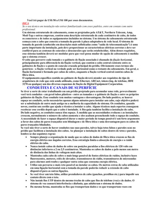 Você irá pagar de US$ 50 a US$ 100 por esses documentos.
 DICA
 Se o seu técnico em instalação não estiver familiarizado com esses padrões, entre em contato com outro
 profissional.
 Um sistema estruturado de cabeamento, como os projetados pela AT&T, Northern Telecom, Amp,
 Mod-Tap e outras empresas, contém uma descrição estruturada de cada centímetro de cabo, de todos
 os conectores e de todos os equipamentos incluídos no sistema. Um sistema de cabeamento estruturado
 começa com o cabo que conecta a tomada da parede à placa adaptadora de rede local. O sistema de
 tomada de parede (conhecido em descrições mais sofisticadas como "saída de telecomunicação") é uma
 parte importante da instalação, pois deve proporcionar as características elétricas corretas e deve ser
 confiável para as centenas de conexões e desconexões que serão estabelecidas. Além desses requisitos,
 esse sistema também deverá ser modular para que você possa mudar de opção de cabeamento à medida
 que o sistema crescer.
 O cabo que percorre cada tomada e o gabinete de fiação associado é chamado de fiação horizontal,
 principalmente para diferenciá-lo da fiação vertical, que contém o cabo central existente entre os
 gabinetes de fiação e o ponto de conexão cruzada principal do prédio. Obviamente esses termos são
 genéricos - a fiação vertical na verdade pode ser horizontal como o restante do cabeamento. Em geral, a
 fiação horizontal é formada por cabos de cobre, enquanto a fiação vertical central contém cabos de
 fibra ótica.
 O equipamento específico contido no gabinete de fiação deverá atender aos requisitos do tipo de
 arquitetura de rede que está sendo utilizado, como Ethernet, ARCnet, token-ring, de telefone, IBM
 3270 ou qualquer um dos diversos esquemas de fiação da Digital Equipment Corporation.
     CONDUÍTES E CANAIS DE SUPERFÍCIE
Se tiver a sorte de estar trabalhando em um prédio projetado para acomodar uma rede, provavelmente
você terá conduítes - em geral tubos plásticos - entre as tomadas e o gabinete de fiação e entre os próprios
gabinetes de fiação. Esse conduíte tem muitas vantagens e desvantagens. Do lado positivo, se houver
espaço no conduíte, serão necessários apenas alguns minutos para instalar um cabo, cujo objetivo poderá
ser a substituição de outro mais antigo ou a melhoria da capacidade do sistema. Os conduítes, quando
novos, contém um cordão que ajuda o técnico a instalar o cabo. Alguns técnicos mais espertos conseguem
recolocar esse cordão depois que o cabo é instalado. A fita-guia também facilita a instalação do cabo.
Do lado negativo, os conduítes nunca têm espaço. À medida que as necessidades evoluem e as instalações
crescem, normalmente o número de cabos aumenta e eles acabam preenchendo todo o espaço do conduíte.
A necessidade de fazer o espaço disponível durar o maior período de tempo possível é um forte argumento
a favor dos cabos de pares trançados sem blindagem e de fibra ótica e uma desvantagem para os cabos de
pares trançados blindados.
Se você não tiver a sorte de haver conduítes nas suas paredes, talvez haja tetos falsos e paredes ocas no
prédio que facilitem a instalação dos cabos. Ao planejar a instalação de cabos dentro de tetos e paredes,
lembre-se das seguintes regras:
     · Sempre planeje a organização de modo que os cabos de dados de fibra ótica cruzem os fios de
         energia elétrica nos ângulos corretos. Essa estratégia limita a absorção de energia e o ruído
         elétrico do cabo.
     · Nunca instale cabos de dados de cobre em posições paralelas a fios elétricos de 120 volts em
         distâncias inferiores a 2 ou 2,5 centímetros. Mantenha os cabos de dados a pelo menos um metro
         de distância das linhas de voltagem mais altas.
     · Mantenha cada cabo de cobre o mais longe possível de fontes elétricas de ruídos, inclusive luzes
         fluorescentes, motores, relés de elevador, transmissores de rádio, transmissores de microondas
         para alarmes anti-roubo e qualquer outra coisa que consuma energia elétrica.
     · Utilize um percurso o mais reto possível ao instalar os cabos. Os metros extras de cabo utilizados
         em uma ligação horizontal com a tomada da parede poderão reduzir a extensão de cabo
         disponível para as outras ligações.
     · Se você tiver um teto falso, utilize prendedores de cabo (ganchos, presilhas etc.) para impedir seu
         contato direto com o teto.
     · Não instale fios UTP dentro do mesmo trecho de cabo que fios de telefone (voz) e de dados. O
         sistema de voz causará interferência e diafonia, que adulteram o sistema de dados.
     · Da mesma forma, mantenha os fios que transportam dados e os que transportam vozes em
 
