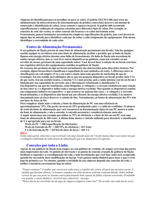 etiquetas de identificação para as presilhas ou para os cabos. O padrão EIA/TIA 606 (que trata da
administração da infra-estrurura de telecomunicação de prédios comerciais) descreve um método de
numeração e identificação de cabos, áreas comuns e espaços em geral. O padrão 606 recomenda
especificamente a utilização de etiquetas coloridas para diferentes tipos de cabos. Por exemplo, as
conexões de rede são verdes, os cabos centrais são brancos e os cabos horizontais azuis.
Francamente, poucas instalações necessitam da complexas especificações do padrão, mas você deverá ter
algum tipo de método para identificar cada par de cabos e cada componente do equipamento. Pelo menos
identifique a extremidade de cada cabo.

     Fontes de Alimentação Permanentes
O seu gabinete de fiação precisa de uma fonte de alimentação permanente (no-break). Não faz qualquer
sentido equipar os servidores com uma fonte de alimentação auxiliar e permitir que os hubs de fiação
fiquem sem energia elétrica durante uma falha de fornecimento. Os hubs de fiação não necessitam de
muita energia elétrica, mas se você tiver outros dispositivos no gabinete, como um roteador ou um
servidor de acesso, precisará de uma capacidade maior. Você deverá fazer a seleção do no-break com base
nos requisitos elétricos dos equipamentos contidos no gabinete de fiação.
Os recursos dos produtos do tipo no-break normalmente são obscurecidos pelas descrições técnicas. Por
exemplo, alguns fornecedores classificam a capacidade de suas unidades em watts. A diferença entre as
classificações em volt-ampére (VA) e em watts é muito mais uma questão de marketing do que de
tecnologia. Em um sentido mercadológico, diz-se que um pequeno dispositivo no-break produz mais VAs
do que watts. Em um sentido técnico, o sistema VA é mais preciso, pois a saída máxima real do no-break é
limitada por sua capacidade de corrente, que é diretamente relacionado à classificação VA.
Em dispositivos em que há resistências, como lâmpadas, a voltagem e a corrente estabelecem uma relação
de fase entre si, e o dispositivo utiliza toda a energia elétrica recebida. Mas quando os dispositivos contêm
um componente indutivo ou capacitivo - o que acontece na maioria dos casos -, a voltagem e a corrente
ficam defasadas, e os dispositivos não fazem um uso eficiente da energia elétrica recebida. Um número
denominado fator de força descreve a relação de fase. Normalmente, as fontes de alimentação dos PCs têm
um fator de força de 0,6.
Para complicar ainda mais o cálculo, a fonte de alimentação do PC tem uma eficiência de
aproximadamente 75%. Ela perde em torno de 25% produzindo calor e o ruído do ventilador. O número
de watts da fonte de alimentação que você encontrará na documentação típica de um PC mostra a saída
da fonte de alimentação, e não a entrada. A entrada necessária é consideravelmente mais alta.
A seguir mostramos um exemplo que utiliza os 75% de eficiência e o fator de 0,6 em um PC com uma
fonte de alimentação de 200 watts. A última linha mostra o método utilizado para descobrir a classificação
de VA apropriada para um no-break.
     Watts do PC = 200 (especificação do fabricante)
     Watts de Entrada do PC = 200/75% de eficiência = 267 watts
     VA de Entrada do PC = 267/0,6 do fator de força = 445 VA
DICA
Como regra geral, selecione o seu no-break com uma classificação em VA pelo menos duas vezes maior do que
a voltagem combinada de todas fontes de alimentação que esse dispositivo irá suportar.

     Conexões por toda a Linha
Apesar de um gabinete de fiação nem sempre ser um gabinete de verdade, ele sempre será uma das partes
mais importantes da rede. Os painéis de derivação e os pontos de conexão cruzada do gabinete de fiação
facilitam a expansão e a reconfiguração da rede, e todo investimento que você fizer neles será recuperado
quando for necessário fazer modificações de layout. Você gastará muito dinheiro para fazer o que é certo
logo da primeira vez. No entanto, quando a atividade da sua empresa depende das conexões da rede, o
melhor é instalá-la corretamente logo no início.

 "Vamos começar!" A mulher que convocava todos para a reunião não estava ali para um encontro social. À
 medida que fizeram silência, os homens sentados em volta da mesa sentiram a mesma dúvida. Todos tinham
 certeza de que sua parte no sistema estava funcionando bem, apesar de falhas estarem ocorrendo. O trabalho
 era grande, e muito dinheiro - invisível mas vulnerável - em jogo.
 "Nunca havia me envolvido em um jogo de empurra-empurra como esse!" De acordo com cada um de vocês,
 