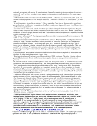 está tudo certo com a rede, apesar de nada funcionar. Suspendi o pagamento da parcela final do contrato, e
 nenhum de vocês receberá um níquel sequer até que o sistema de computador funcione. Agora, quem quer
 começar?'
 Um homem alto vestido com uma camisa de malha e sentado à cabeceira da mesa resolveu falar. "Bem, seu
 que não é o meu programa. Ele está mais que aprovado. Demonstrei-o para você no seu escritório e foi tudo
 bem."
 "O problema parece ser no bug no software", Cheryl respondeu, "mas sim, em demonstrações, o software
 parece funcionar em diferentes computadores instalados em diferentes lugares. Portanto, o problema é com o
 hardware do computador?"
 Isso mexeu com os brios de um homem mais baixo que calçava um sapato muito bem engraxado. "De jeito
 algum! Usamos o software nos mesmos computadores que fabricamos na nossa gara... humm... Quero dizer
 nos nossos escritórios, e tudo funciona muito bem. Os problemas começaram quando os computadores foram
 trazidos para este prédio."
 Willy, não é o cabeamento?", Cheryl perguntou ao homem vestido com uma camisa branca com a marca OK
 Cable no bolso esquerdo.
 "Eu ainda estaria procurando o defeito caso não tivesse certeza", Willy respondeu. "Verifiquei os níveis de
 atenuação, ruído e diafonia de todos os cabos de rede local de seu prédio. Depois que você informou os
 primeiros problemas, voltamos e verificamos tudo outra vez. A instalação dos cabos é perfeita." Ele fez
 gestos com as mãos para enfatizar o tamanho da pilha de listagens contendo gráficos e tabelas. "Mas vou
 admitir", ele continuou, "é realmente muito estranho o fato de o hardware e o software terem parado de
 funcionar quando chegaram a esse prédio. Diria que faltam duas pessoas nessa reunião - um padre e um
 eletricista."
 Cheryl olhou para Willy como se ele estivesse impregnado de soda cáustica, enquanto os outros pareciam
 aliviados da culpa que podiam atribuir a outra coisa.
 "Esse lugar é mal-assombrado ou tem problemas elétricos", Willy continuou. "Se quiser eliminar todas as
 possibilidades, também deverá verificar essas duas opções. Mas, acho que o problema elétrico é mais
 provável.
 Os outros ficaram em silêncio, mas Cheryl disse:"Pois bem. Esse prédio é novo, as luzes não piscam, e tudo
 parece estar funcionando perfeitamente bem. Como poderia haver um problema com as ligações elétricas?"
 "Você pode ter muitos tipos de problemas elétricos em prédios novos e antigos, e um deles, denominado
 harmônico de terceira ordem, pode afetar um computador apesar de haver filtros instalados na fonte de
 alimentação. Ele pode causar falhas intermitentes que parecem problemas de software. Você tem um prédio
 bastante grande alimentado por vários transformadores separados, o que cria a possibilidade de ocorrerem
 determinados tipos de problemas elétricos."
 A reunião se desfez depois que Willy deu a Cheryl o número do telefone de um consultor especializado em
 analisar sistemas elétricos comerciais. Já o número do telefone do padre, Willy acabou deixando no bolso.
 Cheryl nunca mais ligou de volta, e Willy percebeu que estava tudo bem. Três semanas depois, quando o
 último cheque referente à instalação do cabo chegou pelo correio, ele telefonou para ela. "Tivemos outra
 daquelas reuniões tensas na mesma sala", ela explicou, "mas dessa vez foi entre o engenheiro que você
 recomendou, a companhia de energia elétrica e um eletricista. Não entendi uma palavra sequer do que eles
 estavam falando, além de 'conexão entre os fios neutro e terra'. O eletricista não admitiu nada, mas havia
 uma equipe trabalhando nos painéis de força na manhã seguinte, e depois que eles saíram ao meio-dia, o
 sistema estava funcionando."
 "Que bom, Cheryl". Willy respondeu com um sorriso na voz, "mas essa semana é de lua cheia. Aí sim, o
 verdadeiro teste var ser feito."
 Você só precisa conhecer alguns detalhes sobre energia elétrica e aterramento. No entanto, essas
 informações são tão importantes que mereceram um capítulo exclusivo, POIS AQUILO QUE VOCÊ
 DESCONHECE PODE MATÁ-LO. Se você estiver envolvido com cabos de rede e ignorar a
 necessidade de aterramento, poderá criar situações capazes de produzir voltagens letais entre
 diferentes componentes de um computador. Em circunstâncias menos dramáticas, você poderia criar
 instalações em que a rede ficaria sujeita a falhas frustantes, intermitentes e misteriosas devido a
 problemas com as conexões elétricas e de aterramento. Esses problemas são classificados em duas
 categorias, mas todos são decorrência de projetos malfeitos ou de conexões defeituosas.
     O QUE PODE DAR ORIGENS A PROBLEMAS
Um ruído de linha de energia AC está em todas as partes internas dos prédios. Um osciloscópio sensível
apresenta esse ruído na tela quando você movimenta a sonda no ar. Os engenheiros projetam o
 