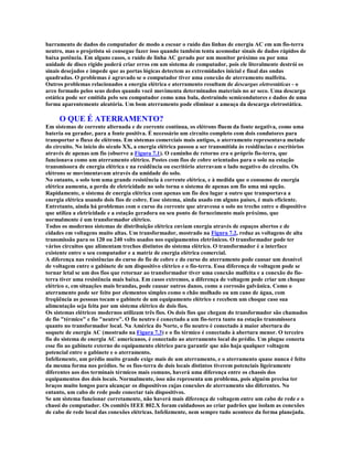 barramento de dados do computador de modo a escoar o ruído das linhas de energia AC em um fio-terra
neutro, mas o projetista só consegue fazer isso quando também tenta acomodar sinais de dados rápidos de
baixa potência. Em alguns casos, o ruído de linha AC gerado por um monitor próximo ou por uma
unidade de disco rígido poderá criar erros em um sistema de computador, pois ele literalmente destrói os
sinais desejados e impede que as portas lógicas detectem as extremidades inicial e final das ondas
quadradas. O problemas é agravado se o computador tiver uma conexão de aterramento malfeita.
Outros problemas relacionados a energia elétrica e aterramento resultam de descargas eletrostáticas - o
arco formado pelos seus dedos quando você movimenta determinados materiais no ar seco. Uma descarga
estática pode ser emitida pelo seu computador como uma bala, destruindo semicondutores e dados de uma
forma aparentemente aleatória. Um bom aterramento pode eliminar a ameaça da descarga eletrostática.

     O QUE É ATERRAMENTO?
Em sistemas de corrente alternada e de corrente contínua, os elétrons fluem da fonte negativa, como uma
bateria ou gerador, para a fonte positiva. É necessário um circuito completo com dois condutores para
transportar o fluxo de elétrons. Em sistemas comerciais mais antigos, o aterramento representava metade
do circuito. No início do século XX, a energia elétrica passou a ser transmitida às residências e escritórios
através de apenas um fio (observe a Figura 7.1). O caminho de retorno era o próprio fio-terra, que
funcionava como um aterramento elétrico. Postes com fios de cobre orientados para o solo na estação
transmissora de energia elétrica e na residência ou escritório aterravam o lado negativo do circuito. Os
elétrons se movimentavam através da umidade do solo.
No entanto, o solo tem uma grande resistência à corrente elétrica, e à medida que o consumo de energia
elétrica aumenta, a perda de eletricidade no solo torna o sistema de apenas um fio uma má opção.
Rapidamente, o sistema de energia elétrica com apenas um fio deu lugar a outro que transportava a
energia elétrica usando dois fios de cobre. Esse sistema, ainda usado em alguns países, é mais eficiente.
Entretanto, ainda há problemas com o curso da corrente que atravessa o solo no trecho entre o dispositivo
que utiliza a eletricidade e a estação geradora ou seu ponto de fornecimento mais próximo, que
normalmente é um transformador elétrico.
Todos os modernos sistemas de distribuição elétrica enviam energia através de espaços abertos e de
cidades em voltagens muito altas. Um transformador, mostrado na Figura 7.2, reduz as voltagens de alta
transmissão para os 120 ou 240 volts usados nos equipamentos eletrônicos. O transformador pode ter
vários circuitos que alimentam trechos distintos do sistema elétrico. O transformador é a interface
existente entre o seu computador e a matriz de energia elétrica comercial.
A diferença nas resistências do curso do fio de cobre e do curso do aterramento pode causar um desnível
de voltagem entre o gabinete de um dispositivo elétrico e o fio-terra. Essa diferença de voltagem pode se
tornar letal se um dos fios que retornar ao transformador tiver uma conexão malfeita e a conexão do fio-
terra tiver uma resistência mais baixa. Em casos extremos, a diferença de voltagem pode criar um choque
elétrico e, em situações mais brandas, pode causar outros danos, como a corrosão galvânica. Como o
aterramento pode ser feito por elementos simples como o chão molhado ou um cano de água, com
freqüência as pessoas tocam o gabinete de um equipamento elétrico e recebem um choque caso sua
alimentação seja feita por um sistema elétrico de dois fios.
Os sistemas elétricos modernos utilizam três fios. Os dois fios que chegam do transformador são chamados
de fio "térmico" e fio "neutro". O fio neutro é conectado a um fio-terra tanto na estação transmissora
quanto no transformador local. Na América do Norte, o fio neutro é conectado à maior abertura do
soquete de energia AC (mostrado na Figura 7.3) e o fio térmico é conectado à abertura menor. O terceiro
fio do sistema de energia AC americanos, é conectado ao aterramento local do prédio. Um plugue conecta
esse fio ao gabinete externo do equipamento elétrico para garantir que não haja qualquer voltagem
potencial entre o gabinete e o aterramento.
Infelizmente, um prédio muito grande exige mais de um aterramento, e o aterramento quase nunca é feito
da mesma forma nos prédios. Se os fios-terra de dois locais distintos tiverem potenciais ligeiramente
diferentes aos dos terminais térmicos mais comuns, haverá uma diferença entre os chassis dos
equipamentos dos dois locais. Normalmente, isso não representa um problema, pois alguém precisa ter
braços muito longos para alcançar os dispositivos cujas conexões de aterramento são diferentes. No
entanto, um cabo de rede pode conectar tais dispositivos.
Se um sistema funcionar corretamente, não haverá mais diferença de voltagem entre um cabo de rede e o
chassi do computador. Os comitês IEEE 802.X foram cuidadosos ao criar padrões que isolam as conexões
de cabo de rede local das conexões elétricas. Infelizmente, nem sempre tudo acontece da forma planejada.
 