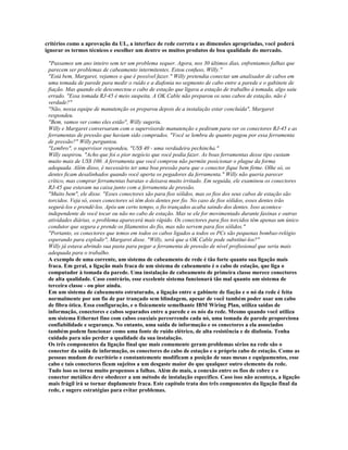 critérios como a aprovação da UL, a interface de rede correta e as dimensões apropriadas, você poderá
ignorar os termos técnicos e escolher um dentre os muitos produtos de boa qualidade do mercado.

 "Passamos um ano inteiro sem ter um problema sequer. Agora, nos 30 últimos dias, enfrentamos falhas que
 parecem ser problemas de cabeamento intermitentes. Estou confuso, Willy."
 "Está bem, Margaret, vejamos o que é possível fazer." Willy pretendia conectar um analisador de cabos em
 uma tomada de parede para medir o ruído e a diafonia no segmento de cabo entre a parede e o gabinete de
 fiação. Mas quando ele desconectou o cabo de estação que ligava a estação de trabalho à tomada, algo saiu
 errado. "Essa tomada RJ-45 é meio suspeita. A OK Cable não preparou os seus cabos de estação, não é
 verdade?"
 "Não, nossa equipe de manutenção os preparou depois de a instalação estar concluída", Margaret
 respondeu.
 "Bem, vamos ver como eles estão", Willy sugeriu.
 Willy e Margaret conversaram com o supervisorde manutenção e pediram para ver os conectores RJ-45 e as
 ferramentas de pressão que haviam sido comprados. "Você se lembra de quanto pagou por essa ferramenta
 de pressão?" Willy perguntou.
 "Lembro", o supervisor respondeu, "US$ 40 - uma verdadeira pechincha."
 Willy suspirou. "Acho que foi o pior negócio que você podia fazer. As boas ferramentas desse tipo custam
 muito mais de US$ 100. A ferramenta que você comprou não permite posicionar o plugue da forma
 adequada. Além disso, é necessário ter uma boa pressão para que o conector fique bem firme. Olhe só, os
 dentes ficam desalinhados quando você aperta os pegadores da ferramenta." Willy não queria parecer
 crítico, mas comprar ferramentas baratas o deixava muito irritado. Em seguida, ele examinou os conectores
 RJ-45 que estavam na caixa junto com a ferramenta de pressão.
 "Muito bem", ele disse. "Esses conectores são para fios sólidos, mas os fios dos seus cabos de estação são
 torcidos. Veja só, esses conectores só têm dois dentes por fio. No caso de fios sólidos, esses dentes irão
 segurá-los e prendê-los. Após um certo tempo, o fio trançados acaba saindo dos dentes. Isso acontece
 independente de você tocar ou não no cabo de estação. Mas se ele for movimentado durante faxinas e outras
 atividades diárias, o problema aparecerá mais rápido. Os conectores para fios torcidos têm apenas um único
 condutor que segura e prende os filamentos do fio, mas não servem para fios sólidos."
 "Portanto, os conectores que temos em todos os cabos ligados a todos os PCs são pequenas bombas-relógio
 esperando para explodir", Margaret disse. "Willy, será que a OK Cable pode substituí-los?"
 Willy já estava abrindo sua pasta para pegar a ferramenta de pressão de nível profissional que seria mais
 adequada para o trabalho.
 A exemplo de uma corrente, um sistema de cabeamento de rede é tão forte quanto sua ligação mais
 fraca. Em geral, a ligação mais fraca de um sistema de cabeamento é o cabo de estação, que liga o
 computador à tomada da parede. Uma instalação de cabeamento de primeira classe merece conectores
 de alta qualidade. Caso contrário, esse excelente sistema funcionará tão mal quanto um sistema de
 terceira classe - ou pior ainda.
 Em um sistema de cabeamento estruturado, a ligação entre o gabinete de fiação e o nó da rede é feita
 normalmente por um fio de par trançado sem blindagem, apesar de você também poder usar um cabo
 de fibra ótica. Essa configuração, e o fisicamente semelhante IBM Wiring Plan, utiliza saídas de
 informação, conectores e cabos separados entre a parede e os nós da rede. Mesmo quando você utiliza
 um sistema Ethernet fino com cabos coaxiais percorrendo cada nó, uma tomada de parede proporciona
 confiabilidade e segurança. No entanto, uma saída de informação e os conectores a ela associados
 também podem funcionar como uma fonte de ruído elétrico, de alta resistência e de diafonia. Tenha
 cuidado para não perder a qualidade da sua instalação.
 Os três componentes da ligação final que mais comumente geram problemas sérios na rede são o
 conector da saída de informação, os conectores do cabo de estação e o próprio cabo de estação. Como as
 pessoas mudam de escritório e constantemente modificam a posição de suas mesas e equipamentos, esse
 cabo e tais conectores ficam sujeitos a um desgaste maior do que qualquer outro elemento da rede.
 Tudo isso os torna muito propensos a falhas. Além do mais, a conexão entre os fios de cobre e o
 conector metálico deve obedecer a um método de instalação específico. Caso isso não aconteça, a ligação
 mais frágil irá se tornar duplamente fraca. Este capítulo trata dos três componentes da ligação final da
 rede, e sugere estratégias para evitar problemas.
 