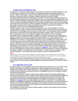 SAÍDAS DE INFORMAÇÃO
Normalmente você utilizará tomadas de parede como ponto de conexão entre a fiação horizontal e o cabo
de estação que se estende até o nó. No entanto, essas tomadas são apenas uma alternativa dentre as
diversas "saídas de informação" existentes. Esses produtos abrangem as tomadas instaladas na parte
interna ou externa do assoalho e até mesmo as tomadas utilizadas nas mesas de trabalho.
As saídas de informação são facas de dois gumes. De um lado, você precisa delas porque elas protegem a
fiação horizontal do manuseio de funcionários durante faxinas ou a movimentação de equipamentos. Além
disso, elas mantém a instalação organizada e eliminam aquele amontado de cabos enrolados pelo chão. No
entanto, as saídas de informação incluem dois conectores (um na própria saída e outro no cabo de estação)
em um cabo que, de outra forma, iria direto do gabinete de fiação para o nó ou de um nó para outro. Além
disso, todos os conectores são uma fonte de problemas em potencial. Você precisará de saídas de
informação, mas elas deverão ser cuidadosamente instaladas.
O último conceito a surgir no setor de saídas de informação foi o das "saídas modulares". Diversas
empresas, inclusive a Amp e a Mod-Tap vendem tomadas contendo vários conectores que variam desde o
comum RJ-45 às sofisticadas conexões token-ring e de fibra ótica. Você também pode encontrar módulos
com conectores coaxiais BNC (para obter maiores informações, consulte a seção "O Conector Coaxial
BNC", apresentada a seguir). Essas unidades modulares são encaixadas à estrutura da saída de
informação. Portanto, você pode configurar e modificar as saídas de acordo com as necessidades da sua
empresa. Quando você utiliza uma conexão modular, pouco importa se há cabos de pares trançados sem
blindagem, cabos de pares trançados blindados ou cabos coaxiais no seu esquema de fiação e se a
configuração é em estrela ou em margarida. O importante é que você dispõe de uma saída de informação.
A conexão na parte traseira da saída de informação (o lado voltado para o gabinete de fiação em um
sistema configurado em estrela) raramente apresenta problemas, pois não fica sujeito a movimentação ou
desgaste. Conectar fios de pares trançados sem blindagem a tomadas modulares RJ-45 é um processo
muito simples - outro ponto a favor do UTP. Em uma tomada modular típica, os fios presos dentro de
aberturas localizadas em sua parte traseira, como mostra a Figura 8.1. Um "prendedor" de plástico faz
com que os fios fiquem fixos no lugar. Dentes metálicos nas aberturas perfuram a cobertura de isolamento
dos fios para estabelecer a conexão elétrica. Para estabelecer a conexão, não há necessidade de os fios
serem desencapados e você praticamente não precisa mexer nas partes trançadas desses fios.
DICA
Sempre que usar cabos UTP ou STP, mantenha o trançado dos fios o mais semelhante possível ao formato
original. Desfaça o trançado dos fios o mínimo possível ao estabelecer a conexão, pois ele cria uma proteção
contra diafonia. Portanto, não sacrifique um centímetro sequer dessa proteção!
As conexões de saída de informação existentes na parte traseira dos conectores modulares usados em
cabos coaxiais e em cabos de pares trançados blindados são praticamente idênticas às conexões do cabo de
estação.

     O CABO DE ESTAÇÃO
O cabo de estação, às vezes chamado de cabo de derivação (um termo que deveria ser reservado aos cabos
de derivação utilizados em gabinetes de fiação), liga a saída de informação ao nó da rede, ou seja,
estabelece uma conexão entre a tomada da parede e a mesa de trabalho. Os cabos de estação, com exceção
do Ethernet fino, utilizam fios torcidos para aumentar a flexibilidade do cabo e sua resistência a ruptura
causadas pelo desgaste físico.
Apesar de você considerar o cabo de estação como um simples pedaço de fio, algumas configurações o
tornam uma parte ativa da rede. Por exemplo, muitas empresas vendem cabos especialmente configurados
com "filtros de meios físicos" que permitem a conexão de uma placa de interface de rede token-ring
projetada para cabos de pares trançados blindados a uma fiação horizontal de pares trançados sem
blindagem. A Figura 8.2 mostra um cabo equipado com um filtro de meios físicos. Você também pode
adquirir cabos equipados com dispositivos denominados baluns, que permitem a conexão de uma placa de
interface de rede Ethernet (10Base2) projetada para cabos coaxiais a um sistema UTP. Esses cabos de
estação especializados permitem que você use placas de rede que já possui até mesmo quando instala um
novo sistema estruturado de fiação.
Com freqüência, os conectores do cabo de estação são pontos vulneráveis dos sistemas de rede. Portanto,
merecem uma atenção especial.
 