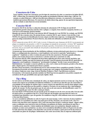 Conectores de Cabo
 Neste capítulo, iremos nos concentrar em três tipos de conectores de cabo: os conectores de dados RJ-45,
 BNC e token-ring. Os conectores RJ-45 são usados em instalações Ethernet, token-ring e ARCnet. No
 entanto, os cabos Ethernet e ARCnet têm diferentes diâmetros externos, e os conectores e ferramentas
 também apresentam diferenças. Os conectores de dados token-ring, apesar de sua aparência imponente,
 são na verdade os mais fáceis de serem instalados.

     Conector RJ-45
O conector RJ-45 de oito fios é a alma dos sistemas de cabeamento UTP. O clique de um RJ-45
praticamente garante uma boa conexão entre o plugue e o soquete. Esse conector é pequeno, barato e, se
você tiver as ferramentas, fácil de instalar.
Quando um conector RJ-45 não é um conector RJ-45? Quando ele é um WEW8. Na verdade, um WEW8
e um RJ-45 são a mesma coisa. Da mesma forma, o conector RJ-11, que é menor e tem seis fios, é um
WEW6. Os esquemas de identificação tiveram origem em diferentes empresas. As designações WE fazem
parte da antiga nomenclatura Western Electric, mas ainda são utilizadas na indústria de cabos.
NOTA
O uso comum dos termos RJ-45 e RJ-11 não é correto. O dispositivo que chamamos de RJ-45 é tecnicamente um
plugue ou tomada de oito posições, e o RJ-11 é um plugue ou tomada de seis posições. As letras "RJ" significam
"registered jack" e identificam uma seqüência de fiação específica. Gostaríamos de não perpetuar esse uso
incorreto, mas se você pedir uma tomada de oito posições a um fornecedor ou a um técnico em instalações,
receberá um RJ-45.
As pessoas que fazem instalações de fios telefônicos utilizam o termo polarização para descrever o formato
físico e a configuração dos conectores, e com freqüência você ouvirá a expressão "polarização e
seqüência". Seqüência se refere à ordem dos pares de fios dos conectores. Portanto, quando utilizados
juntos, esses termos descrevem os conectores e a forma como eles se conectam ao cabo.
Os conectores RJ-45 e BNC dependem da força física aplicada para fixar uma conexão mecânica, que
normalmente é obtida com uma ferramenta de pressão. Uma ferramenta de pressão RJ-45, mostrada na
Figura 8.3, com freqüência é chamada de "pressionador de plugue" devido a suas características de
funcionamento. Ao acoplar o conector plástico ao cabo, você o coloca na ferramenta, prende os fios dentro
dele e depois aperta a ferramenta para forçar a junção.
Devido à força necessária, a ferramenta deverá ter uma estrutura forte e pegadores grandes. Uma boa
ferramenta de pressão será mais do que útil, ao passo que você comprar um produto barato só terá dores
de cabeça. Empresas como Amp, General Machine Products e Mod=-Tap fabricam excelentes
ferramentas. A ferramenta de pressão modular da Mod-Tap tem nos pegadores um prático conjunto de
cortadores de fio que possibilita uma operação rápida e fácil.

     Tip e Ring
Se você estiver envolvido com a instalação de cabos, em algum momento ouvirá os termos tip e ring. Esses
termos têm origem nos primódios da indústria telefônica e se referem aos dois fios que são conectados à
extremidade de um plugue de telefone (tip) e à parte traseira da superfície de conexão desse plugue (ring).
Os fios tip e ring equivalem aos fios positivo e negativo. Portanto, no uso moderno, tip e ring designam
cada fio de um par. Os fios do primeiro par de um cabo ou de um conector são identificados. como T1 e
R1, os do segundo par como T2 e R2 e assim por diante.
Em uma fiação UTP horizontal, há um acordo geral em relação ao uso de cores em um cabo. Em um cabo
de quatro pares, os condutores tip (T1 a T4) de cada par são brandos com uma faixa de outra cor
secundária que identifica o par em questão. Os condutores ring (R1 a R4) utilizam essas cores secundárias
e têm uma faixa branca.
As cores secundárias utilizadas no cabo de 4 pares são azul, laranja, verde e marrom. O cinza também é
usado como cor secundária nos cabos com mais pares de fios. Portanto, em conexões UTP, o fio T1 é
branco com uma faixa azul, enquanto o R1 é azul com uma faixa branca e assim por diante. Alguns cabos,
como os utilizados com conectores telco de 50 pinos em gabinetes de fiação, necessitam de mais fios, e
vermelho, preto, amarelo e violeta também são definidos como cores primárias. Quando usadas em
conjunto, as cinco cores primárias e as cinco cores secundárias identificam todos os 25 pares de um cabo.
Se tudo mais fosse tão simples, seria fácil obter um acordo em relação a quais pares de fio deveriam ser
conectados aos pinos de um plugue. Infelizmente, não existe um acordo, mas as empresas utilizam pelo
 