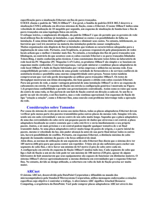 especificação para a sinalização Ethernet em fios de pares trançados.
O IEEE chama o padrão de "802.3i 10BaseT". Em geral, a família de padrões IEEE 802.3 descreve a
sinalização CSMA utilizada em diversos sistemas de fiação, como o Ethernet. O nome 10BaseT indica uma
velocidade de sinalização de 10 megabits por segundo, um esquema de sinalização de banda-base e fios de
pares trançados em uma topologia física em estrela.
O enfoque teórico, e amplamente divulgado, do padrão 10BaseT é que ele permite que os gerentes de rede
local utilizem fios de telefone já instalados, o que diminui os custos e as possibilidades de falha na
instalação. É uma ótima idéia simplificar a instalação e diminuir seus custos. No entanto, infelizmente, as
barreiras que você irá encontrar na maioria das instalações poderão causar complicações.
Muitas organizações não dispõem de fios já instalados que tenham as características adequadas para a
implantação de uma rede. Portanto, com freqüência, as pessoas responsáveis pelo planejamento de redes
locais acham que o melhor é instalar mais fios. No entanto, a tecnologia dos fios de pares trançados sem
blindagem, ao contrário do que acontece com os cabos coaxiais Ethernet e os pares trançados blindados
Token-Ring, é muito conhecida pelos técnicos. Como constatamos durante testes feitos no laboratório de
rede local da PC Magazine (PC Magazine LAN Labs), os produtos 10BaseT são simples e se baseiam em
esquemas muito conhecidos. Com total segurança, você pode misturar e combinar placas adaptadoras de
rede local 10BaseT e hubs de fiação fabricados por várias empresas e utilizá-los na mesma rede. Essa
compatibilidade permite a existência de uma grande variedade de fornecedores e de serviços confiáveis de
assistência técnica e possibilita uma enorme competitividade entre preços. Nossos testes também
comprovaram que você não perde desempenho ao utilizar pares trançados 10BaseT. Os testes de
throughput mostraram um ótimo desempenho, tão bom quanto o obtido com cabos coaxiais Ethernet.
Para um gerente de rede, a maior vantagem potencial de uma instalação 10BaseT se deve ao esquema de
cabeamento em estrela. O esquema de fiação em estrela (a configuração genérica é mostrada na Figura
1.4) proporciona confiabilidade e permite um gerenciamento centralizado. Assim como os raios que saem
do centro de uma roda, os fios partem de um hub de fiação central em direção a cada nó. Se um fio se
partir ou sair do circuito, o nó fica inativo, mas a rede continua operacional. Em esquemas de fiação do
tipo "estação a estação", como o Ethernet fino, uma conexão com problema interrompe toda a operação
da rede.

     Considerações sobre Tamanho
Por causa do sistema de controle de acesso aos meios físicos, todas as placas adaptadoras Ethernet devem
verificar pelo menos parte dos pacotes transmitidos pelas outras placas da mesma rede. Imagine três nós,
sendo um em cada extremidade e um no centro de um cabo muito longo. Suponha que a placa adaptadora
de uma das extremidades do cabo envie um pequeno pacote de dados que atravessa o nó central, a placa
adaptadora localizada no centro constata que o cabo está livre e envia imediatamente o seu próprio
pacote. Juntos, o nó mais próximo e o nó central podem impedir qualquer tentativa de o nó final
transmitir dados. Se uma placa adaptadora estiver muito longe do ponto de origem, e a parte inicial do
pacote, mesmo à velocidade da luz, não puder alcançá-la antes de sua parte final deixar todos os outros
nós, haverá possibilidade de conflito. Portanto, em esquemas Ethernet, a distância máxima do cabo
depende do tamanho mínimo do pacote e da força utilizável do sinal.
Além disso, as normas de utilização de um segmento de cabo Ethernet fino dizem que o sistema deve ter
185 metros (606 pés) para que possa conter um repetidor. Trinta nós já são suficientes para encher um
segmento de cabo fino, e deve haver um mínimo de 0,5 metro (2 pés) de cabo entre cada nó.
A configuração em estrela do esquema de fiação 10BaseT mudou tudo isso. Cada segmento de cabo que
liga o hub de fiação a um nó da rede pode ter um máximo de 100 metros (328 pés), apesar de alguns
fabricantes de hub anunciarem que seus equipamentos são capazes de funcionar em distâncias maiores. O
sistema 10BaseT oferece aproximadamente a mesma distância em extremidades que o esquema Ethernet
fino. No entanto, devido ao design utilizado, a cobertura em volta do hub de fiação precisa ser muito
maior.

     ARCnet
O sistema ARCnet, desenvolvido pela DataPoint Corporation e difundido no mundo dos
microcomputadores pela Standard Microsystems Corporation, utiliza mensagens endereçadas a estações
específicas cujo objetivo é controlar o tráfego. A abreviatura ARC significa Attached Resource
Computing, a arquitetura da DataPoint. Você pode comprar placas adaptadoras ARCnet através das
 