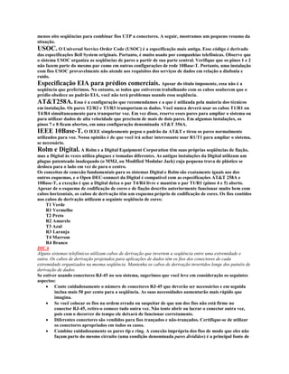 menos oito seqüências para combinar fios UTP a conectores. A seguir, mostramos um pequeno resumo da
situação.
USOC. O Universal Service Order Code (USOC) é a especificação mais antiga. Esse código é derivado
das especificações Bell System originais. Portanto, é muito usado por companhias telefônicas. Observe que
o sistema USOC organiza as seqüências de pares a partir de sua parte central. Verifique que os pinos 1 e 2
não fazem parte do mesmo par como em outras configurações de rede 10Base-T. Portanto, uma instalação
com fios USOC provavelmente não atende aos requisitos dos serviços de dados em relação a diafonia e
ruído.
Especificação EIA para prédios comerciais. Apesar do título imponente, essa não é a
seqüência que preferimos. No entanto, se todos que estiverem trabalhando com os cabos souberem que o
prédio obedece ao padrão EIA, você não terá problemas usando essa seqüência.
AT&T258A. Essa é a configuração que recomendamos e a que é utilizada pela maioria dos técnicos
em instalação. Os pares T2/R2 e T3/R3 transportam os dados. Você nunca deverá usar os cabos T1/R1 ou
T4/R4 simultaneamente para transportar voz. Em vez disso, reserve esses pares para ampliar o sistema ou
para utilizar dados de alta velocidade que precisem de mais de dois pares. Em algumas instalações, os
pinos 7 e 8 ficam abertos, em uma configuração denominada AT&T 356A.
IEEE 10Base-T. O IEEE simplesmente pegou o padrão da AT&T e tirou os pares normalmente
utilizados para voz. Nossa opinião é de que você irá achar interessante usar R1/T1 para ampliar o sistema,
se necessário.
Rolm e Digital. A Rolm e a Digital Equipment Corporation têm suas próprias seqüências de fiação,
mas a Digital às vezes utiliza plugues e tomadas diferentes. As antigas instalações da Digital utilizam um
plugue patenteado inadequado (o MMJ, ou Modified Modular Jack) cuja pequena trava de plástico se
desloca para o lado em vez de para o centro.
Os conceitos de conexão fundamentais para os sistemas Digital e Rolm são exatamente iguais aos dos
outros esquemas, e o Open DEC-connect da Digital é compatível com as especificações AT&T 258A e
10Base-T, a exceção é que a Digital deixa o par T4/R4 livre e mantém o par T1/R1 (pinos 4 e 5) aberto.
Apesar de o esquema de codificação de cores e de fiação descrito anteriormente funcionar muito bem com
cabos horizontais, os cabos de derivação têm um esquema próprio de codificação de cores. Os fios contidos
nos cabos de derivação utilizam a seguinte seqüência de cores:
     T1 Verde
     R1 Vermelho
     T2 Preto
     R2 Amarelo
     T3 Azul
     R3 Laranja
     T4 Marrom
     R4 Branco
DICA
Alguns sistemas telefônicos utilizam cabos de derivação que invertem a seqüência entre uma extremidade e
outra. Os cabos de derivação projetados para aplicações de dados têm os fios dos conectores de cada
extremidade organizados na mesma seqüência. Mantenha os cabos de derivação invertidos longe dos painéis de
derivação de dados.
Se estiver usando conectores RJ-45 no seu sistema, sugerimos que você leve em consideração os seguintes
aspectos:
     · Conte cuidadosamente o número de conectores RJ-45 que deverão ser necessários e em seguida
         inclua mais 50 por cento para a seqüência. As suas necessidades aumentarão mais rápido que
         imagina.
     · Se você colocar os fios na ordem errada ou suspeitar de que um dos fios não está firme no
         conector RJ-45, retire-o comece tudo outra vez. Não tente abrir ou lacrar o conector outra vez,
         pois com o decorrer do tempo ele deixará de funcionar corretamente.
     · Diferentes conectores são vendidos para fios trançados e não-trançados. Certifique-se de utilizar
         os conectores apropriados em todos os casos.
     · Combine cuidadosamente os pares tip e ring. A conexão imprópria dos fios de modo que eles não
         façam parte do mesmo circuito (uma condição denominada pares divididos) é a principal fonte de
 