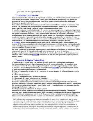 problemas com fios de pares trançados.

     O Conector Coaxial BNC
Os conectores BNC dão um certo ar de organização à conexão, e os conectores-machos são associados aos
conectores-fêmeas com um simples clique. Apesar dessa conveniência, os conectores BNC podem ter
pequenos curtos-circuitos intermitentes que frustram as tentativas de diagnóstico das falhas, pois
desaparecem quando você os toca.
Você pode comprar diversos tipos de conectores BNC, mas recomendamos que evite os conectores "sem
pressão". Os conectores sem pressão utilizam seções aparafusadas para prendê-los, e, de acordo com
nossa experiênica, não são tão confiáveis quanto um bom conector de pressão.
O conselho que demos em relação à compra de uma boa ferramenta de pressão é triplamente importante
com conectores BNC. Os pegadores e os dentes da ferramenta deverão proporcionar a pressão adequada -
um apertão para firmar a conexão e outro para concluí-la. Os dentes da ferramenta deverão ser
suficientemente largos para que a conexão seja feita de uma só vez. Quando você utiliza uma ferramenta
com dentes estreitos, é necessário pressioná-la várias vezes para prender os fios no conector. Se essas
conexões não forem uniformes, os fios poderão acabar se soltando do conector. Uma ferramenta que não
tenha o formato e os dentes adequados será simplesmente inadequada para o seu trabalho.
A Figura 8.4 mostra as dimensões corretas de um trecho de cabo desencapado e preparado para um
conector BNC. O preparo cuidadoso do cabo é importantíssimo para estabelecer uma conexão adequada
entre os fios tip e ring do conector ou uma conexão que não tenha um circuito aberto entre o fio ring do
conector e a malha de cobre do cabo.
Em geral, a seqüência de montagem dos conectores é mostrada em seus invólucros ou embalagens. Não se
esqueça de frisar o fio tip prateado ou dourado antes de colocá-lo no corpo do conector.
Coloque a malha do cabo cuidadosamente sob o tudo do conector. Um conector profissionalmente bem-
instalado, como o mostrado na Figura 8.5, deverá ficar no máximo com apenas uma pequena parte da
malha à mostra.

     Conector de Dados Token-Ring
O que é feio, caro e fácil de usar? Um conector de dados token-ring. Apesar de haver excelentes
ferramentas disponíveis, você só precisa de uma faca, ou de um cortador de fio, e de um alicate para
instalar um conector de dados token-ring na extremidade de um cabo de pares trançados blindados.
O processo é mais fácil na prática do que na teoria. Observe a Figura 8.6 e proceda da seguinte forma:
1. Retire 3 centímetros da cobertura externa do cabo.
2. Corte 2,5 cm da malha de cobre do fio e um trecho do mesmo tamanho da folha metálica que envolve
cada par.
3. Enfie o cabo no conector.
4. Prenda a malha na estrutura metálica do conector.
5. Coloque cada fio em seu próprio conector cilíndrico.
6. Coloque o retentor plástico sobre os encaixes e aperte-o com o alicate.
Existe uma ferramenta especial para isso, mas achamos que você não irá precisar de uma. O encaixe
perfura o isolamento e estabelece um contato elétrico positivo. O encaixe de plástico mostra a seqüência de
fios correta: vermelho, verde, laranja e preto. Os fios verde e vermelho formam o primeiro par, e os fios
laranja e preto formam o segundo.
7. Coloque a tampa no lado aberto do plugue e pronto.
As tomadas de parede para conectores de dados obedecem ao mesmo procedimento. É importante
assegurar que a malha estabeleça um contato sólido com a parte interna metálica do plugue. Do ponto de
vista do técnico em instalação, os conectores de dados são a melhor coisa do esquema de cabos IBM.
Os conectores são muito importantes. Faça um bom investimento instalando-os da maneira adequada.

 Willy tinha diversos sentimentos em relação a tempestades. Os ventos fortes eram terríveis, mas os raios
 eram boas fontes de venda. Na manhã seguinte a uma tempestade, ele receberia dezenas de pedido de ajuda -
 especialmente de empresas com vários prédios conectados por cabos de cobre. Hoje de manhã uma
 tempestade assolou a cidade, e mais ou menos uma hora depois do espetáculo dos raios ter terminado, o
 telefone começou a tocar. Ele já havia despachado três equipes de emergência e estava tentando refazer a
 programação das novas instalações e das visitas de manutenção quando o telefone começou a tocar outra
 