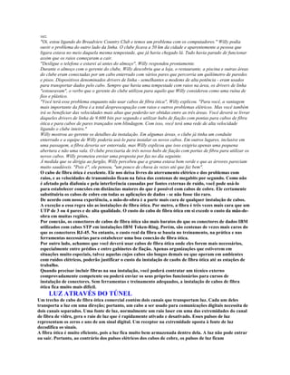 vez.
 "Oi, estou ligando do Broadview Country Club e temos um problema com os computadores." Willy podia
 ouvir o problema do outro lado da linha. O clube ficava a 50 km da cidade e aparentemente a pessoa que
 ligara estava no meio daquela mesma tempestade, que já havia chegado lá. Tudo havia parado de funcionar
 assim que os raios começaram a cair.
 "Desligue o telefone e estarei aí antes do almoço", Willy respondeu prontamente.
 Durante o almoço com o gerente do clube, Willy descobriu que a loja, o restaurante, a piscina e outras áreas
 do clube eram conectadas por um cabo enterrado com vários pares que percorria um quilômetro de paredes
 e pisos. Dispositivos denominados drivers de linha - semelhantes a modems de alta potência - eram usados
 para transportar dados pelo cabo. Sempre que havia uma tempestade com raios na área, os drivers de linha
 "estouravam", o verbo que o gerente do clube utilizou para aquilo que Willy considerou como uma ruína de
 fios e plástico.
 "Você terá esse problema enquanto não usar cabos de fibra ótica", Willy explicou. "Para você, a vantagem
 mais importante da fibra é a total despreocupação com raios e outros problemas elétricos. Mas você também
 irá se beneficiar das velocidades mais altas que poderão ser obtidas entre as três áreas. Você deverá se livrar
 daqueles drivers de linha de 9.600 bits por segundo e utilizar hubs de fiação com pontas para cabos de fibra
 ótica e para cabos de pares trançados sem blindagem. Com isso, você terá uma rede de alta velocidade
 ligando o clube inteiro."
 Willy mostrou ao gerente os detalhes da instalação. Em algumas áreas, o clube já tinha um conduíte
 enterrado e a equipe de Willy poderia usá-lo para instalar os novos cabos. Em outros lugares, inclusive em
 uma passagem, a fibra deveria ser enterrada, mas Willy explicou que isso exigiria apenas uma pequena
 abertura e não uma vala. O clube precisaria de três novos hubs de fiação com portas de fibra para utilizar os
 novos cabos. Willy prometeu enviar uma proposta por fax no dia seguinte.
 À medida que se dirigia ao furgão, Willy percebeu que a grama estava bem verde e que as árvores pareciam
 muito saudáveis. "Pois é", ele pensou, "um pouco de chuva às vezes até que faz bem".
 O cabo de fibra ótica é excelente. Ele nos deixa livres do aterramento elétrico e dos problemas com
 raios, e as velocidades de transmissão ficam na faixa das centenas de megabits por segundo. Como não
 é afetado pela diafonia e pela interferência causadas por fontes externas de ruído, você pode usá-lo
 para estabelecer conexões em distâncias maiores do que é possível com cabos de cobre. Ele certamente
 substituiria os cabos de cobre em todas as aplicações de dados - se não fosse tão raro.
 De acordo com nossa experiência, a mão-de-obra é a parte mais cara de qualquer instalação de cabos.
 A exceção a essa regra são as instalações de fibra ótica. Por metro, a fibra é três vezes mais cara que um
 UTP de 3 ou 4 pares e de alta qualidade. O custo do cabo de fibra ótica em si excede o custo da mão-de-
 obra em muitas regiões.
 Por conexão, os conectores de cabos de fibra ótica são mais baratos do que os conectores de dados IBM
 utilizados com cabos STP em instalações IBM Token-Ring. Porém, são centenas de vezes mais caros do
 que os conectores RJ-45. No entanto, o custo real da fibra se baseia no treinamento, na prática e nas
 ferramentas necessárias para estabelecer uma boa conexão de fibra ótica.
 Por outro lado, achamos que você deverá usar cabos de fibra ótica onde eles forem mais necessários,
 especialmente entre prédios e entre gabinetes de fiação. Apenas organizações que estiverem em
 situações muito especiais, talvez aquelas cujos cabos são longos demais ou que operam em ambientes
 com ruídos elétricos, poderão justificar o custo da instalação de caobs de fibra ótica até as estações de
 trabalho.
 Quando precisar incluir fibras na sua instalação, você poderá contratar um técnico externo
 comprovadamente competente ou poderá enviar os seus próprios funcionários para cursos de
 instalação de conectores. Sem ferramentas e treinamento adequados, a instalação de cabos de fibra
 ótica fica muito mais difícil.
     LUZ ATRAVÉS DO TÚNEL
Um trecho de cabo de fibra ótica comercial contém dois canais que transportam luz. Cada um deles
transporta a luz em uma direção; portanto, um cabo a ser usado para comunicações digitais necessita de
dois canais separados. Uma fonte de luz, normalmente um raio laser em uma das extremidades do canal
de fibra de vidro, gera o raio de luz que é rapidamente ativado e desativado. Esses pulsos de luz
representam os zeros e uns de um sinal digital. Um receptor na extremidade oposta à fonte de luz
decodifica os sinais.
A fibra ótica é muito eficiente, pois a luz fica muito bem armazenada dentro dela. A luz não pode entrar
ou sair. Portanto, ao contrário dos pulsos elétricos dos cabos de cobre, os pulsos de luz ficam
 