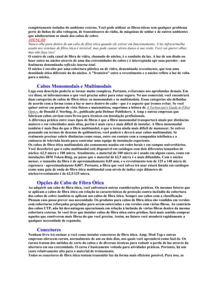 completamente isolados do ambiente externo. Você pode utilizar as fibras óticas sem qualquer problema
perto de linhas de alta voltagem, de transmissores de rádio, de máquinas de soldar e de outros ambientes
que adulterariam os sinais dos cabos de cobre.
ATENÇÃO
Nunca olhe para dentro de um cabo de fibra ótica quando ele estiver em funcionamento. A luz infravermelha
usada nos sistemas de fibra ótica é invisível, mas pode causar sérios danos à sua visão. Você vai querer olhar,
mas não faça isso!
O centro de cada canal de fibra de vidro, chamado de núcleo, é o conduíte da luz. A luz de um diodo ou
laser entra no núcleo através de uma das extremidades do cabos e é interceptada opr suas paredes - um
fenômeno denominado reflexão interna total.
O núcleo é envolto por uma cobertura plástica ou de vidro, denominada revestimento, que tem uma
densidade ótica diferente da do núcleo. A "fronteira" entre o revestimento e o núcleo reflete a luz de volta
para o núcleo.

     Cabos Monomodais e Multimodais
Logo essa descrição poderia se tornar muito complexa. Portanto, evitaremos nos aprofundar demais. Em
vez disso, só informaremos o que você precisa saber para estar seguro. No uso comercial, você encontrará
duas categorias de cabos de fibra ótica: os monomodais e os multimodais. Essas categorias são definidas
de acordo com a forma como a luz se move dentro do cabo - que é o aspecto que iremos evitar. Se você
quiser entrar em pontos de vista físicos e matemáticos, sugerimos a leitura de A Technician's Guide to Fiber
Optics, de Donald J. Sterling, Jr., publicado pela Delmar Publishers. A Amp e outras empresas que
fabricam cabos enviam esses livros para técnicos em instalação profissionais.
A diferença prática entre esses tipos de fibras é que a fibra monomodal transportará sinais por distâncias
maiores e em velocidades mais altas, porém é mais cara e mais difícil de instalar. A fibra monomodal
também é mais fina do que a fibra multimodal, o que a torna ainda mais difícil de manusear. Se estiver
pensando em termos de dezenas de quilômetros, você poderá e deverá usar cabos multimodais. Se
realmente precisar cobrir distâncias como essas, entre em contato com a companhia telefônica e a
emissora de televisão locais para contratar uma equipe de instalação experiente.
Os cabos de fibra ótica multimodais são comumente usados em redes locais e em campus universitários.
Você descobrirá que o cabo multimodal está disponível em catálogos com dois diferentes tamanhos de
núcleo: 62,5 micra e 100 micra. Atualmente, o material de 100 micra só é usado em alguns casos, como em
instalações IBM Token-Ring, ao passo que o material de 62,5 micra é o mais difundido. Com o núcleo
menor, o tamanho da fibra é de aproximadamente 0,05 mm, e o revestimento tem de 125 a 140 micra de
espessura - aproximadamente 0,007. Portanto, a fibra que você talvez irá usar estará listada em catálogos
como uma guia de onda de fibra ótica multimodal com níveis de índice cujo diâmetro de
núcleo/revestimento é de 62,5/125 micra.

     Opções de Cabo de Fibra Ótica
Ao adquirir um cabo de fibra ótica, você enfrentará outras considerações práticas. Os mesmos fatores que
se aplicam a cabos de fibra ótica em relação às características de proteção contra incêndio da cobertura
dos cabos de cobre também se aplicam aos cabos de fibra ótica. Sempre use cabos com a classificação
Plenum caso possa prever sua necessidade. Os produtos para cabos de fibra ótica são vendidos em versões
com coberturas reforçadas projetadas para serem enterradas e em versões com várias fibras. Ao contrário
dos cabos UTP, não há desvantagens operacionais em relação à inclusão de várias fibras dentro da mesma
cobertura externa. Se você tiver que instalar cabos de fibra ótica entre prédios, fará mais sentido comprar
aqueles que contiverem mais fibras do que você precisa. Assim, no futuro você atenderá rapidamente a
qualquer necessidade de expansão.

     Conectores
Nenhum livro irá ensinar a você como instalar conectores de fibra ótica. Amp, Mod-Tap e outras
empresas oferecem cursos, normalmente de um ou dois dias, nos quais você aprenderá como fazê-lo. Os
cursos tratam dos métidos de corte do cabos e de diversas técnicas para reduzir a perda de luz através da
abertura em sua extremidade. O curso é basicamente voltado para atividades práticas. Portanto, há um
custo relativamente alto para o material de treinamento.
Todos os conectores de fibra ótica tentam transmitir luz da forma mais eficiente possível. Para isso, as
 