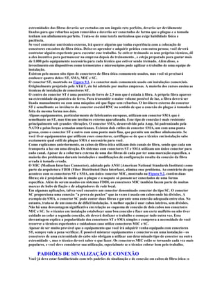 extremidades das fibras deverão ser cortadas em um ângulo reto perfeito, deverão ser devidamente
lixadas para que rebarbas sejam removidas e deverão ser conectadas de forma que o plugue e a tomada
tenham um alinhamento perfeito. Trata-se de uma tarefa meticulosa que exige habilidade física e
paciência.
Se você contratar um técnico externo, irá querer alguém que tenha experiência com a colocação de
conectores em cabos de fibra ótica. Deixe-os aprender e adquirir prática com outra pessoa; você deverá
contratar alguém experiente para executar esse trabalho. Se estiver treinando os seus próprios técnicos, dê
a eles incentivo para permanecer na empresa depois do treinamento , e esteja preparado para gastar mais
de 1.000 pelo equipamento necessário para cada técnico que estiver sendo treinado. Além disso, o
investimento em dispositivos como termostatos e microscópios pode agilizar o trabalho de uma equipe de
instalação.
Existem pelo menos oito tipos de conectores de fibra ótica comumente usados, mas você só precisará
conhecer quatro deles: ST, SMA, MIC e SC.
O conector ST, mostrado na Figura 9.1, é o conector mais comumente usado em instalações comerciais.
Originalmente projetado pela AT&T, ele foi adotado por muitas empresas. A maioria dos cursos ensina as
técnicas de instalação de conectores ST.
O centro do conector ST é uma ponteira de ferro de 2,5 mm que é colada à fibra. A própria fibra aparece
na extremidade da ponteira de ferro. Para transmitir o maior volume possível de luz, a fibra deverá ser
lixada manualmente ou com uma máquina até que fique sem rebarbas. O invólucro externo do conector
ST é semelhante ao invólucro do conector coaxial BNC no sentido de que a conexão do plugue à tomada é
feita da mesma forma nos dois.
Alguns equipamentos, particularmente de fabricantes europeus, utilizam um conector SMA que é
semelhante ao ST, mas têm um invólucro externo aparafusado. Esse tipo de conexão é mais resistente
principalmente sob grandes vibrações. O conector SMA, desenvolvido pela Amp, foi padronizado pela
NATO e pelas forças armadas americanas. Existem dois estilos de conector SMA, um com uma ponta
grossa, como o conector ST e outro com uma ponta mais fina, que permite um melhor alinhamento. Se
você tiver equipamentos que utilizem esses conectores, certifique-se de que o técnico em instalação sabe
exatamente qual estili de plugue SMA é necessário para você.
Como explicamos anteriormente, os cabos de fibra ótica utilizam dois canais de fibra, sendo que cada um
transporta a luz em uma direção. Os sistemas com conectores ST e SMA utilizam um único conector para
cada canal. Apesar de a cobertura externa de uma das fibras de cada par ter uma marcação específica, a
maioria dos problemas durante instalações e modificações de configuração resulta da conexão da fibra
errada à tomada errada.
O MIC (Medium Interface Connector), adotado pelo ANSI (American National Standards Institute) como
parte da arquitetura FDDI (Fiber Distributed Data Interface), elimina esse problema. Ao contrário do que
acontece com os conectores ST e SMA, um único conector MIC, mostrado na Figura 9.2, contém duas
fibras; ele é projetado de modo que o plugue e o soquete só possam ser conectados de uma forma
específica. Além de serem usados em sistemas FDDI, os conectores MIC também fazem parte de muitas
marcas de hubs de fiação e de adaptadores de rede local.
Em algumas aplicações, talvez você encontre um conector denominado conector do tipo SC. O conector
SC proporciona uma conexão "a prova de puxões" que às vezes é usada em cabos onde há divisões. A
exemplo do SMA, o conector SC pode conter duas fibras e garante uma conexão adequada entre elas. No
entanto, trata-se de um conecto de difícil instalação. A melhor opção é usar cabos inteiros, sem divisões.
Não há uma desvantagem significativa em relação ao esquema de conexão de dois cabos nos conectores
MIC e SC. Se o técnico em instalação estabelecer uma boa conexão e fizer um corte malfeito ou não tiver
cuidado ao colar a segunda conexão, ele deverá desfazer o trabalho e começar tudo outra vez. Essa
desvantagem explica a popularidade dos conectores ST e SMA simples e comprova a necessidade de você
recorrer a técnicos experientes e cuidadosos caso utilize conectores MIC e SC.
Apesar de ser muito provável que o equipamento que você irá adquirir venha equipado com conectores
ST, sempre vale a pena verificar. É possível misturar equipamentos e conectores em uma instalação - os
conectores de uma extremidade do cabo não obrigam a utilizar um determinado tipo de conector na outra
extremidade -, mas o técnico deverá saber o que fazer. Os conectores MIC estão se tornando cada vez mais
populares, e você deve considerar sua utilização, especialmete se o técnico cobrar bem pelo trabalho.

     PADRÕES DE SINALIZAÇÃO E CONEXÃO
Você já deve estar familiarizado com três padrões de sinalização e de conexão em cabos de fibra ótica: o
 