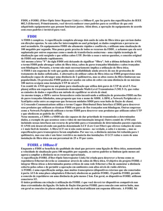 FDDI, o FOIRL (Fiber-Optic Inter Repeater Link) e o 10Base-F, que faz parte das especificações do IEEE
802.3 (Ethernet). Primeiramente, você deverá conhecer esses padrões para se certificar de que está
adquirindo equipamentos que possam funcionar juntos. Além disso, a operação do equipamento de acordo
com esses padrões é invisível para você.

     FDDI
A FDDI é complexa. A especificação completa abrange dois anéis de cabo de fibra ótica que enviam dados
em direções opostas. Se um cabo for interrompido no anel principal, os dados completam o percurso no
anel secundário. Os equipamentos FDDI são altamente rápidos e confiáveis, e utilizam uma sinalização de
100 megabits por segundo. Mas pouca gente precisa de todos os recursos da FDDI , e achamos que ela será
suplantada por outros esquemas como o modo de transferência assíncrona - uma rápida tecnologia de
sinalização que está surgindo e que utiliza cabos UTP. Devido a essas e outras questões, o conceito original
de FDDI está mudando rapidamente.
Até mesmo a letra "F" da sigla FDDI está deixando de significar "fibra". Sob a última definição do ANSI,
o termo FDDI pode abranger cabos de fibra ótica, cabos de pares trançados blindados e cabos trançados
sem blindagem. Portanto, o termo não mais necessariamente implica a utilização de fibra ótica.
A FDDI é um esquema de rede que ganha mais confiabilidade ainda através do uso de protocolos de
tratamento de dados sofisticados. A alternativa de utilizar cabos de fibra ótica na FDDI proporciona uma
sinalização capaz de abranger uma distância de 2 quilômetros, mas os altos custos da fibra limitaram sua
popularidade. Os protocolos FDDI podem ser usados em cabos de cobre em uma distância de no máximo
100 metros eexigem uma instalação UTP de nível 5.
Um comitê do ANSI aprovou um plano para sinalização que utiliza dois pares de UTP de nível 5. Esse
planoj utiliza um esquema de transmissão denominado Multi-Level Transmission-3 (MLT-3), que reduz
as emissões de dados e especifica um método de equilibrar os níveis de sinal.
Ao mesmo tempo, a IBM e outros fornecedores estão incentivando a utilização de protocolos FDDI em fios
de pares trançados blindados, uma proposta que tem o nome de SDDI. A IBM, a Network Peripherals e a
SynOptics estão entre as empresas que fornecem módulos SDDI para seus hubs de fiaçào de chassi.
A Crescendo Communications utiliza o termo Copper Distributed Data Interface (CDDI) para descrever
seus produtos que utilizam as técnicas FDDI em pares de fios trançados sem blindagem. Outras empresas
como a Network Peripherals utilizam o termo FDDI para descrever seus produtos que utilizam cabos UTP
e que obedecem ao padrão do ANSI.
Nesse momento, a CDDI e a SDDI não são capazes de dar prioridade de transmissão a determinados
dados, a exemplo do que acontece com o vídeo de movimentação integral. Outro comitê do ANSI está
incluindo nessas interfaces um recurso de prioridde para a transmissão de determinados pacotes especiais.
O ANSI está desenvolvendo um padrão denominado LCF (Low Cost Fiber) que oferece reduções de custo
e é mais fácil de instalar. A fibra LCF em si não custa menos - na verdade, o cabo é o mesmo -, mas as
especificações para transceptores foram ampliadas. Por sua vez, a distância máxima foi reduzida para 1
quilômetro, mas esse não é um fator restritivo na maioria das instalações. O LCF reduz o custo de uma
instalação de fibra ótica em um percentual de 25 a 35 por cento.

     FOIRL e 10Base-F
Enquanto a FDDI se beneficia da qualidade do sinal que percorre uma ligação de fibra ótica, aumentando
a velocidade de sinalização para 100 megabits por segundo, os outros padrões se limitam (pelo menos até
agora) a ampliar a distância ou os recursos operacionais.
A especificação FOIRL (Fiber-Optic Interrepeater Link) foi criada para descrever a forma como os
repetidores Ethernet deverão se comunicar através de cabos de fibra ótica. O objetivo do projeto FOIRL é
integrar fibras óticas a determinados pontos críticos de uma rede Ethernet a fim de aumentar a distância
coberta pelos cabos e de permitir a operação em ambientes com altos níveis de ruído elétrico.
A FOIRL é uma especificação antiga, mas muitos transceptores (dispositivos externos que são conectados
à porta AUI de uma placa adaptadora Ethernet) obedecem ao padrão FOIRL. O padrão FOIRL permite
a conexão de repetidores em uma distância de pelo menos 2 km. Em geral, os dispositivos FOIRL utilizam
conectores ST.
O único problema em relação à utilização da FOIRL é que você deverá ter dispositivos compatíveis nas
duas extremidades da ligação. Os hubs de fiação têm portas FOIRL para conexão com outros hubs, mas
em geral as conexões às placas adaptadoras de rede local utilizam um esquema diferente. A FOIRL foi
 