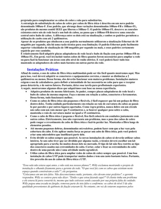 projetada para complementar os cabos de cobre e não para substituí-los.
A estratégia de substituição de cabos de cobre por cabos de fibra ótica é descrita em um novo padrão
denominado 10Base-F. Esse padrão, que abrange duas variações denominadas 10Base-FB e 10Base-FL,
são produtos do mesmo comitê IEEE que liberou o 10Base-T. O padrão 10Base-FL descreve as conexões
existentes entre nós de rede local e um hub de cabos, ao passo que o 10Base-FB descreve uma conexão
central entre hubs de cabos. A diferença entre os dois está na sinalização, e ambos os padrões permitem a
utilização de caobs com até 2 quilômetros.
Apesar de os produtos que obedecem a esse padrão normalmente utilizarem a sinalização Ethernet de 10
megabits por segundo, não há uma razão técnica para essa limitação. O padrão Ethernet pode facilmente
suportar velocidades de sinalização de 100 megabits por segundo ou mais, e esses padrões certamente
seguirão por esse caminho.
É relativamente fácil adquirir placas adaptadoras de rede local e hubs de fiação com portas 10Base-FB ou
10Base-FL. Em geral, você irá incluir tantos cabos de fibra quantos forem necessários para ampliar a rede
ou para fazê-la funcionar em áreas com alto nível de ruído elétrico. E você poderá fazer tudo isso
mantendo os adaptadores de cobre mais baratos em outras partes da rede.

     Instalações Práticas
Afinal de contas, o uso de cabos de fibra ótica multimodais pode ser tão fácil quanto mostramos aqui. Mas
para isso, você deverá adquirir os conectores e equipamentos corretos, e manter as distâncias a 2
quilômetros ou menos. Dessa forma, eles deverão funcionar sem maiores problemas. Instalações maiores
exigem o uso de calculadores, para definir a intensidade de luz necessária no cabo para que o receptor
possa detectá-la, e de outros fatores. Portanto, deixe essa tarefa para profissionais experientes.
A seguir, mostraremos algumas dicas que adquirimos com base na nossa experiência.
    · Adquira produtos do mesmo fabricante. Se puder, compre placas adaptadoras de rede local e
         hubs de cabos da mesma empresa. Faça o mesmo em relação a cabos, conectores e ferramentas.
         Dessa forma, tudo funcionará melhor.
    · Como os cabos de fibra ótica são pequenos e flexíveis, é fácil esquecer que há um pedaço de fibra
         dentro deles. Tenha cuidado particularmente em relação ao raio de curvatura do cabos ao passá-
         lo por paredes e por outros lugares apertados. Como regra prática, nunca dobre em um círculo
         um cabo com um raio menor que 5 centímetros e, se houver qualquer peso sobre o cabo,
         mantenha o raio de curvatura maior ou igual a 15 centímetros.
    · Como o cabo de fibra ótica é pequeno e flexivel, fica fácil colocá-lo em conduítes juntamente com
         outros cabos. Eletricamente, isso não representa um problema, mas o peso dos cabos de cobre
         pode rasgar o revestimento do cabo de fibra ótica e fazê-lo perder luz. Mantenha a fibra longe de
         elementos pesados.
    · Até mesmo pequenas dobras, denominadas microdobras, podem fazer com que a luz vaze pela
         cobertura do cabo. Evite aplicar muita força ao puxar um cabo de fibra ótica, pois você poderá
         criar uma microdobra que inutilizará parte dele.
    · Evite dividir os cabos sempre que possível. As novas instalações de cabos só deverão utilizar cabos
         inteiros. Se um cabo tiver que ser dividido por alguma razão, o técnico deverá escolher um kit
         apropriado para a tarefa; há muitos desses kits no mercado. O tipo de kit não fica restrito ao tipo
         dos conectores usados nas extremidades do cabo. Cortar, colar e lixar as extremidades do cabo
         dentro de uma parede não é uma atividade muito agradável.
    · Utilize cabos de fibra ótica para ampliar redes de cabos de cobre sempre que possível. Uma boa
         instalação de cabos UTP pode transportar muitos dados e tem um custo bastante baixo. Portanto,
         tire proveito do uso de cabos de fibra ótica e UTP.

 "Essa sala não estava aqui antes, e não está nos nossos planos!", Willy exclamou mostrando o projeto de
 instalação e olhando fixamente para o gerente da rede. "O que você fez com os cabos que existiam neste
 espaço quando construíram a sala?", ele perguntou.
 "Colocamos em um teto falso. Não desconectamos nada; portanto, eles devem estar perfeitos", o gerente
 respondeu. Willy se conteve para não dizer: "Então o que estou fazendo aqui?" O cliente tinha um problema
 e ele estava lá para consertá-lo, mesmo que tudo estivesse sendo causado por sua própria falta de cuidado.
 Willy pegou uma escada no furgão, removeu parte do teto falso e confirmou: os cabos de nível 5 de alta
 qualidade provenientes do gabinete de fiação estavam lá. No entanto, em vez de estarem suspensos pelos
 