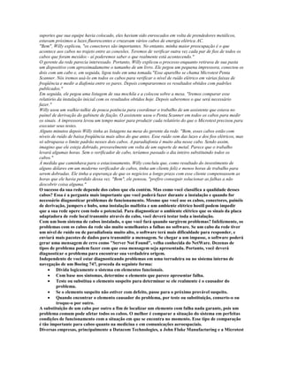 suportes que sua equipe havia colocado, eles haviam sido enroscados em volta de prendedores metálicos,
estavam próximos a luzes fluorescentes e cruzavam vários cabos de energia elétrica AC.
"Bem", Willy explicou, "os conectores são importantes. No entanto, minha maior preocupação é o que
acontece aos cabos no trajeto entre as conexões. Teremos de verificar outra vez cada par de fios de todos os
cabos que foram mexidos - aí poderemos saber o que realmente está acontecendo."
O gerente da rede parecia interessado. Portanto, Willy explicou o processo enquanto retirava de sua pasta
um dispositivo com aproximadametne o tamanho de um livro. Ele pegou um pequena impressora, conectou os
dois com um cabo e, em seguida, ligou todo em uma tomada."Esse aparelho se chama Microtest Penta
Scanner. Nós iremos usá-lo em todos os cabos para verificar o nível de ruído elétrico em várias faixas de
freqüência e medir a diafonia entre os pares. Depois compararemos os resultados obtidos com padrões
publicados."
Em seguida, ele pegou uma listagem de sua mochila e a colocou sobre a mesa. "Iremos comparar esse
relatório da instalação inicial com os resultados obtidos hoje. Depois saberemos o que será necessário
fazer."
Willy usou um walkie-talkie de pouca potência para coordenar o trabalho de um assistente que estava no
painel de derivação do gabinete de fiação. O assistente usou o Penta Scanner em todos os cabos para medir
os sinais. A impressora levou um tempo maior para produzir cada relatório do que o Microtest precisou para
executar seus testes.
Alguns minutos depois Willy tinha as listagens na mesa do gerente da rede. "Bem, esses cabos estão com
níveis de ruído de baixa freqüência mais altos do que antes. Esse ruído vem das luzes e dos fios elétricos, mas
só ultrapassa o limite padrão nesses dois cabos. A paradiafonia é muito alta nesse cabo. Sendo assim,
imagino que ele esteja dobrado, provavelmente em volta de um suporte de metal. Parece que o trabalho
levará algumas horas. Sem o verificador de cabo, teríamos passado o dia inteiro substituindo todos os
cabos."
À medida que caminhava para o estacionamento, Willy concluiu que, como resultado do investimento de
alguns dólares em um moderno verificador de cabos, tinha um cliente feliz e menos horas de trabalho para
serem dobradas. Ele tinha a esperança de que os negócios a longo prazo com esse cliente compensassem as
horas que ele havia perdido dessa vez. "Bem", ele pensou, "prefiro conseguir solucionar as falhas a não
descobrir coisa alguma."
O sucesso da sua rede depende dos cabos que ela contém. Mas como você classifica a qualidade desses
cabos? Essa é a pergunta mais importante que você poderá fazer durante a instalação e quando for
necessário diagnosticar problemas de funcionamento. Mesmo que você use os cabos, conectores, painéis
de derivação, jumpers e hubs, uma instalação malfeita e um ambiente elétrico hostil podem impedir
que a sua rede opere com todo o potencial. Para diagnosticar o ambiente elétrico que os sinais da placa
adaptadora de rede local transmite através do cabo, você deverá testar toda a instalação.
Com um bom sistema de cabos instalado, o que você fará quando surgirem problemas? Infelizmente, os
problemas com os cabos da rede são muito semelhantes a falhas no software. Se um cabo da rede tiver
um nível de ruído ou de paradiafonia muito alto, o software terá mais dificuldade para responder, e
enviará mais pacotes de dados para transmitir a mensagem. Se chegar a um impasse, o software poderá
gerar uma mensagem de erro como "Server Not Found", velha conhecida do NetWare. Dezenas de
tipos de problema podem fazer com que essa mensagem seja apresentada. Portanto, você deverá
diagnosticar o problema para encontrar sua verdadeira origem.
Independente de você estar diagnosticando problemas em uma torradeira ou no sistema interno de
navegação de um Boeing 747, proceda da seguinte forma:
     · Divida logicamente o sistema em elementos funcionais.
     · Com base nos sintomas, determine o elemento que parece apresentar falha.
     · Teste ou substitua o elemento suspeito para determinar se ele realmente é o causador do
          problema.
     · Se o elemento suspeito não estiver com defeito, passe para o próximo provável suspeito.
     · Quando encontrar o elemento causador do problema, por teste ou substituição, conserte-o ou
          troque-o por outro.
A substituição de um cabo por outro a fim de localizar um elemento com falha nada garante, pois um
problema comum pode afetar todos os cabos. O melhor é comparar a situação do sistema em perfeitas
condições de funcionamento com a situação em que se encontra no momento. Esse tipo de comparação
é tão importante para cabos quanto na medicina e em comunicações aeroespaciais.
Diversas empresas, principalmente a Datacom Technologies, a John Fluke Manufacturing e a Microtest
 