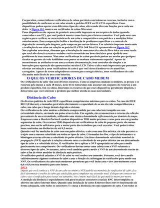 Corporation, comercializam verificadores de cabos portáteis com inúmeros recursos, inclusive com a
 possibilidade de confirmar se um cabo atende a padrões IEEE ou EIA/TIA específicos. Esses
 dispositivos podem operar com diferentes tipos de cabos, oferecendo diversas funções para cada um
 deles. A Figura 10.1 mostra um verificador de cabos Microtest.
 Esses dispositivos são capazes de produzir uma saída impressa ou um arquivo de dados (quando
 conectados a um PC), que você poderá manter como fonte para futuras consultas. Você pode usar esse
 registro para verificar as características de um cabo e compará-las a um padrão e a medições feitas
 anteriormente. Essa comparação facilita a localização de problemas específicos e o controle da
 degradação causada pelo desgaste, pelo tempo ou por outros fatores. Um relatório impresso mostrando
 a avaliação de um cabo em relação ao padrão EIA/TIA 568 Nível 5 é apresentado na Figura 10.2.
 Nos capítulos anteriores, dissemos que a instalação de conectores de cabo de fibra ótica era uma tarefa
 que você não deveria executar sozinho e seria necessário um bom eletricista para ajudá-lo com
 problemas de aterramento. Mas esses verificadores de cabos portáteis podem ser usados por qualquer
 técnico ou gerente de rede habilidoso com pouco ou nenhum treinamento especial. Apesar de
 normalmente as unidades terem uma excelente documentação, seus controles são simples e as
 instruções para operação são apresentadas em telas LCD. Talvez a dica mais importante que possamos
 oferecer em relação a esses verificadores de cabo é que você deverá lembrar-se de mantê-los
 carregados. Apesar de terem adaptadores externos para energia elétrica, esses verificadores de cabo
 são muito mais fáceis de usar com baterias.
     O QUE OS VERIFICADORES DE CABO MEDEM
Os verificadores de cabo vêm com diversos recursos. Como as empresas mudam os modelos, os preços e os
recursos pelo menos a cada 18 meses, neste livro tentaremos não associar um conjunto de recursos a um
produto específico. Em vez disso, listaremos os recursos de que esses dispositivos geralmente dispõem, e
deixaremos que você selecione o produto que melhor atenda às suas necessidades.

     Distância do Cabo
Os diversos padrões de rede IEEE especificam comprimentos máximos para os cabos. No caso do IEEE
802.3 (Ethernet), o tamanho geral afeta diretamente a capacidade de os nós da rede compartilharem o
cabo; um cabo que é longo demais degrada o sistema.
Os verificadores de cabo medem a distância compreendida por um cabo interrompido ou com
extremidade aberta, enviando um pulso através dele. Em seguida, eles cronometram o retorno da reflexão
proveniente de sua extremidade, utilizando uma técnica denominada reflectometria por domínio de tempo.
Empresas como a Hewlett-Packard vendem dispositivos TDR muito precisos e caros para uso em grandes
segmentos de cabo. Os recursos TDR disponíveis em verificadores de cabo de pequeno porte são menos
precisos, mas serão suficientes para a maior parte dos trabalhos que você executar. Você poderá obter
bons resultados em distâncias de até 0,5 metro.
Quando você faz medições de cabo com um pulso elétrico, e não com uma fita métrica. ele não percorre o
trajeto com a mesma velocidade em todos os tipos de cabo. O tamanho dos fios, o tipo de isolamento e a
blindagem externa afetam a velocidade do pulso elétrico. Um fator denominado velocidade nominal de
propagação (NVP) equivale à relação existente entre a velocidade de um pulso elétrico em um determinado
tipo de cabo e a velocidade da luz. O verificador deve aplicar a NVP apropriada ao cabo para medir
precisamente seu comprimento. Os verificadores devem conter uma tabela com a NVP referente a
diversos tipos de cabo. No entanto, talvez você também queira medir a NVP de um determinado trecho de
cabo a fim de obter medidas de distância mais precisas.
O verificador poderá calcular a NVP do cabo se você souber seu tamanho. Portanto, você deve medir
cuidadosamente algumas centenas de cabo e usar a função de calibragem do verificador para medir sua
NVP. Os verificadores de cabo mais modernos permitem que você inclua esse valor (normalmente entre
0,6 e 0,9) em sua memória para uso futuro.
DICA
Depois que você conhece a NVP de um cabo ou obtém a NVP padrão na memória do verificador de cabo, fica
fácil determinar o trecho de cabo que ainda falta para completar sua extensão total. Coloque um conector no
cabo e use o verificador para testar seu tamanho; isso é muito mais fácil do que medi-lo metro por metro.
A medição da distância é especialmente útil para localizar conectores coaxiais BNC interrompidos ou
abertos em cabos Ethernet finos. Quando uma instalação de cabos Ethernet finos estiver funcionando da
forma adequada, solte todos os conectores T e meça a distância em cada segmento de cabo. Com todos os
 