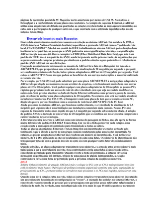 páginas de reembolso postal da PC Magazine norte-americana por menos de US$ 75. Além disso, o
throughput e a confiabilidade dessas placas são excelentes. A exemplo do esquema Ethernet, o ARCnet
utiliza uma arquitetura de difusão na qual todas as estações recebem todas as mensagens transmitidas no
cabo, sem a participação de qualquer outro nó, o que contrasta com a atividade repetidora dos nós do
sistema Token-Ring.

     Desenvolvimentos mais Recentes
Houve dois acontecimentos muito interessantes em relação ao sistema ARCnet. Em outubro de 1992, o
ANSI (American National Standards Institute) especificou o protocolo ARCnet como o "padrão de rede
local ATA/ANSI 878.1". Não há um comitê do IEEE trabalhando no sistema ARCnet, pois a função desse
instituto é criar padrões, ao passo que o ANSI padroniza uma especificação existente, e a especificação
ARCnet surgiu nos anos 60. Outro exemplo é a FDDI (Fiber Distributed Data Interface), que não é um
padrão do IEEE, mas é um padrão do ANSI, sendo largamente aceita pelo mercado. As organizações que
seguem a norma de comprar produtos que obedecem a padrões abertos agora podem fazer referência ao
padrão ANSI ARCnet em suas licitações.
O segundo acontecimento interessante no mundo da ARCnet foi o fato de a Datapoint ter lançado o
ARCNETPLUS, que proporciona uma velocidade de sinalização de 20 megabits por segundo e que pode
ser combinado a sistemas de fiação, hubs e placas adaptadoras ARCnet de 2,5 megabits por segundo. Você
coloca o ARCNETPLUS nos nós que podem se beneficiar de um serviço mais rápido, e mantém inalterado
o restante da rede.
Por exemplo, por US$ 695 você pode substituir por uma placa ARCNETPLUS a antiga placa adaptadora
ARCnet de que dispõe no momento em um servidor de arquivos, e ela funcionará muito bem com outras
placas de 2,5 e 20 megabits. Você poderá equipar com placas adaptadoras de 20 megabits os poucos PCs
rápidos que precisarem de um acesso de rede de alta velocidade, sem que seja necessário modificar os
outros nós. Será preciso atualizar os hubs de fiação Ethernet utilizados como primeiro ponto de contato,
pois eles deverão aceitar uma placa adaptadora de 20 megabits. No entanto, não será necessário atualizar
os hubs intermediários. Por US$ 1195, a Datapoint vende uma placa de hub que se encaixa em um PC,
dispõe de quatro portas e funciona como a conexão de rede local ARCNETPLUS do PC host.
Ainda gostamos do sistema ARCnet, que funciona confiavelmente, e a velocidade de sinalização de 2,5
megabits por segundo não é uma limitação nas instalações comerciais mais comuns. Poucos PCs são
capazes de transmitir dados mais rápido do que 1,2 megabit por segundo sob condições ideais. A adoção
do padrão ANSI e a inclusão de um serviço de 20 megabits que se combina aos nós existentes completam o
caráter moderno dessa tecnologia.
A literatura técnica descreve o ARCnet como um sistema de passagem de fichas, mas ele opera de forma
muito diferente do padrão IEEE 802.5 Token-Ring. Em vez de a ficha percorrer cada estação, uma
estação envia a mensagem de permissão para transmissão a todas as outras.
Todas as placas adaptadoras Ethernet e Token-Ring têm um identificador exclusivo definido pelo
fabricante e que é obtido a partir de um grupo comum estabelecido pelas associações industriais. No
entanto, as placas adaptadoras Ethernet não recebem um número de identificação. Você define esse
número, de 1 a 255, utilizando as chaves localizadas em cada uma delas. Os números de identificação não
têm qualquer relação com a posição dos nós no cabo ou com qualquer outro fator de posicionamento
físico.
Quando ativadas, as placas adaptadoras transmitem seus números, e a estação ativa com o número mais
baixo passa a ser a controladora da rede. Essa controladora envia uma ficha a cada estação ativa,
concedendo permissão para transmitir. Quando recebe a ficha de permissão, a estação envia sua
mensagem ou permanece em silêncio. Depois de uma pausa de alguns milissegundos, a estação
controladora envia uma ficha de permissão para a próxima estação da seqüência numérica.
DICA
Sempre tenha os números de estação ARCnet à mão e coloque os PCs com as CPUs mais possantes nos slots
com os números mais baixos. O processo de polling (consulta seqüencial) consome uma certa capacidade de
processamento da CPU, portanto utilize os servidores mais possantes e os PCs mais rápidos para exercer essa
função.
Quando uma nova estação entra na rede, todas as outras estações retransmitem seus números executando
um procedimento denominado reconfiguração ou "recon". A exemplo das colisões no sistema Ethernet, o
conceito de recon incomoda as pessoas que se preocupam com questões pouco relevantes relacionadas à
eficiência da rede. Na verdade, uma reconfiguração não leva mais do que 65 milissegundos e raramente
 