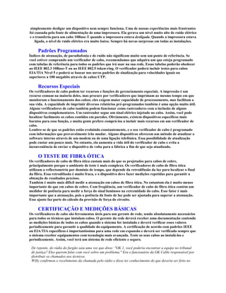 simplesmente desligar um dispositivo nem sempre funciona. Uma de nossas experiências mais frustrantes
foi causada pela fonte de alimentação de uma impressora. Ela gerava um nível muito alto de ruído elétrico
e o transferia para um cabo 10Base-T quando a impressora estava desligada. Quando a impressora estava
    ligada, o nível de ruído elétrico era muito baixo. Sempre há novas surpresas em todas as instalações.

     Padrões Programados
Índices de atenuação, de paradiafonia e de ruído não significam muito sem um ponto de referência. Se
você estiver comprando um verificador de cabo, recomendamos que adquira um que esteja programado
com tabelas de referência para todos os padrões que irá usar na sua rede. Essas tabelas poderão obedecer
ao IEEE 802.3 10Base-T ou ao IEEE 802.5 token-ring. O verificador poderá incluir testes para cabos
EIA/TIA Nível 5 e poderá se basear nos novos padrões de sinalização para velocidades iguais ou
superiores a 100 megabits através de cabos UTP.

     Recursos Especiais
Os verificadores de cabo podem ter recursos e funções de gerenciamento especiais. A impressão é um
recurso comum na maioria deles, mas procure por verificadores que imprimam ao mesmo tempo em que
monitoram o funcionamento dos cabos; eles exigem maior capacidade de processamento, mas facilitam a
sua vida. A capacidade de imprimir diversos relatórios pré-programados também é uma opção muito útil.
Alguns verificadores de cabo também podem funcionar como rastreadores com a inclusão de alguns
dispositivos complementares. Um rastreador segue um sinal elétrico injetado no cabo. Assim, você pode
localizar facilmente os cabos contidos em paredes. Obviamente, existem dispositivos específicos mais
baratos para essa função, e muita gente prefere comprá-los a incluir mais recursos em um verificador de
cabo.
Lembre-se de que os padrões estão evoluindo constantemente, e o seu verificador de cabo é programado
com informações que provavelmente irão mudar. Alguns dispositivos oferecem um método de atualizar o
software interno através de um modem ou de uma ligação telefônica. Essa possibilidade de atualização
pode custar um pouco mais. No entanto, ela aumenta a vida útil do verificador de cabo e evita a
inconveniência de enviar o dispositivo de volta para a fábrica a fim de que seja atualizado.

     O TESTE DE FIBRA ÓTICA
Os verificadores de cabo de fibra ótica custam mais do que os projetados para cabos de cobre,
principalmente porque o ambiente de teste é mais complexo. Os verificadores de cabo de fibra ótica
utilizam a reflectometria por domínio de tempo, que depende da retrodifusão da luz para localizar o final
da fibra. Essa retrodifusão é muito fraca, e o dispositivo deve fazer medições repetidas para garantir a
obtenção de resultados precisos.
Também é muito mais difícil medir a atenuação em cabos de fibra ótica. No entantom ela é muito menos
importante do que em cabos de cobre. Com freqüência, um verificador de cabo de fibra ótica contém um
medidor de potência para medir a força do sinal luminoso na extremidade do cabo. Esse fator é mais
importante que a atenuação, pois a potência da fonte de luz pode ser ajustada para superar a atenuação.
Esse ajuste faz parte do cálculo da provisão de força do circuito.

     CERTIFICAÇÃO E MEDIÇÕES BÁSICAS
Os verificadores de cabo são ferramentas úteis para um gerente de rede, sendo absolutamente necessários
para todos os técnicos que instalam cabos. O gerente da rede deverá receber uma documentação contendo
as medições básicas de todos os cabos quando o sistema for instalado e deverá verificar esses valores
periodicamente para garantir a qualidade do equipamento. A certificação de acordo com padrões IEEE
ou EIA/TIA específicos é importantíssima para uma rede em expansão e deverá ser verificada sempre que
o sistema receber equipamentos com tecnologia mais avançada. Teste os seus cabos ao instalá-los e
periodicamente. Assim, você terá um sistema de rede eficiente e seguro.

 De repente, do rádio do furgão saiu uma voz que disse: "OK 1, você poderia encontrar a equipe no tribunal
 de justiça? Eles querem falar com você sobre um problema." Era o funcionário da OK Cable responsável por
 distribuir os chamados aos técnicos.
 Willy confirmou o recebimento da chamada pelo rádio e disse ter conhecimento do que deveria ser feito no
 