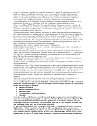 tribunal e, segundo ele, o trabalho não era difícil. Basicamente, o pessoal do tribunal queria que um PC
ligado em rede fosse instalado na recepção para que a correspondência recebida fosse diretamente
registrada e distribuida, sem passar por um departamento de expedição. A OK Cable havia instalado o
sistema de cabeamento original da rede no escritório de um dos funcionários do tribunal que ficava no
terceiro andar, mas a extensão para o novo nó não deveria significar que haveria um problema.
Willy chegou à recepção do tribunal e lá encontrou sua equipe verificando os planos de instalação com o
administrador da rede, um ex-policial que havia sido treinado para aquela função burocrática.
"Temos um problema, Willy", disse o líder da equipe de instalação. "Entre essa recepção e o gabinete de
fiação no terceiro andar, está o primeiro andar original construído em 1862 com paredes de granito e pisos
de mármore. Obviamente, não há conduítes e praticamente não há espaço entre as paredes. Ainda bem que
eles não constroem mais prédios como esse!"
Willy verificou os planos, passou a mão por uma parede de granito, para confirmar o que o técnico havia
dito, balançou a cabeça e, em seguida, voltou-se para o administrador da rede. "Que volume de dados vocês
pretendem transportar através da rede? Qual será a intensidade de uso desse PC em termos de rede?"
"Bem, toda a correspondência oficial do tribunal, pacotes e cartas, serão obtidos aqui. Haverá pelo menos
três ou quatro remessas por dia, o que equivale a aproximadamente três ou quatro dúzias de pacotes. Talvez
cinqüenta entradas no banco de dados e aproximadamente 25 cheques para o pagamento de faturas, eu
acho." Obviamente, o administrador sabia do que estava falando.
"Se não houver fios, o custo e o trabalho serão menores", Willy sugeriu.
O administrador, familiarizado com os prós e contras dos rádios da polícia, disse: "Você está falando em
telefone celular ou algo parecido?"
"Bem", Willy respondeu, "alguns novos sistemas de telefonia celular oferecem um tipo de sistema de dados
sem fio, mas era disso que tinha em mente. Existe um sistema sem fio denominado WaveLAN - fabricado pela
NCR e a AT&T e, portanto, muito bem recomendado - que permite a ligação em rede sem a utilização de
cabos. Ele seria ótimo em uma situação como essa."
O administrador da rede gostou da idéia de uma rede sem fio, e Willy prometeu trabalhar em uma proposta.
Quando Willy voltou ao furgão, os dois técnicos o estavam esperando.
"Sem fio?", o mais alto deles perguntou com os braços cruzados. "Existe alguma coisa no meio disso tudo
que a gente não sabe?
Willy balançou a cabeça. "Sim. Vocês deveriam saber que as redes sem fio são uma ótima alternativa quando
as distâncias são muito grandes e o custo da instalação dos cabos é alto. Poderíamos instalar dez segmentos
de cabo pelo mesmo preço de um único nó sem fio, mas nesse caso a opção sem fio é melhor. As redes sem fio
não são tão rápidas quanto as redes com fio e custam um pouco mais. Portanto, os cabos de cobre não
deverão desaparecer tão cedo. Mas nesse caso, pelo menos vocês não presisariam passar a semana que vem
inteira tentando furar granito... supondo que o comitê local de tombamento histórico permitisse tal
instalação.
"Depois de tomaram conhecimento de todas essas nocas informações, os técnicos concordaram com a
cabeça. Em seguida, pegaram suas coisas e partiram para atender ao chamado seguinte.
Sem fio:Essa é a expressão que mais tem despertado o interesse dos usuários de redes. Mas o termo tem
significados bem diferentes para as pessoas. Existem pelo menos cinco tipos principais de conectividade
de rede sem fio, que são os seguintes:
     · Salas de conferência
     · Prédios/campi universitários
     · Cidades/regiões
     · Nacionais (dentro dos Estados Unidos)
     · Mundiais
Cada tipo de rede sem fio é usado por um determinado grupo de empresas e, para confundir as coisas
ainda mais, com freqüência as categorias de rede apresentam detalhes em comum e se sobrepõem. Mas
antes de nos aprofundarmos demais nesse assunto, gostaríamos de deixar uma coisa bem clara: As
redes sem fio de todas as categorias são uma extensão das redes com fio e não devem ser encaradas como
suas substitutas. Poucas redes sem fio são totalmente sem fio.
As regras da física se aplicam tanto a conexões sem fio quanto a conexões com fio, porém tais regras
impõem mais restrições às primeiras. As ondas de rádio que viajam pelo espaço encontram um
ambiente muito mais hostil do que os elétrons que percorrem fios de cobre. Você pode ter conexões de
longa distância, conexões rápidas e conexões de baixo custo em redes sem fio, mas não pode ter todos
esses três tipos de conexão ao mesmo tempo. A distância a ser precorrida e a velocidade da sinalização
 
