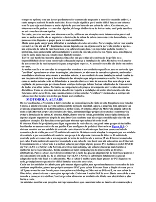 sempre se opõem; sem um desses parâmetros for aumentado enquanto o outro for mantido estável, o
 custo sempre acabará ficando mais alto. Essa relação significa que é muito difícil lançar um sistema
 sem fio que seja mais barato e mais rápido do que um baseado em cabos de cobre. Geralmente, os
 sistemas sem fio podem ter conexões rápidas, de longa distância ou de baixo custo; você pode escolher
 no máximo duas dessas opções.
 Portanto, para ter sucesso com sistemas sem fio, utilize-os em situações mais interessantes para você
 usar as redes sem fio são as seguintes: a instalação de cabos de cobre causa um certo desconforto, e as
 pessoas estão dispostas a pagar para ter mais mobilidade.
 Muita coisa pode surgir para dificultar a instalação de cabos de cobre. Por exemplo, talvez você queira
 estender a rede até um PC localizado em um depósito ou em alguma outra parte do prédio; e apenas
 um segmento de cabo de rede local não seja suficiente para isso. Um repetidor poderia resolver o
 problema, mas aumentaria substancialmente o custo da conexão com esse nó. Nesse caso, uma ligação
 sem fio seria mais barata e muito mais fácil de instalar.
 Talvez você também encontre algumas situações em que o tipo de construção do prédio ou a
 impossibilidade de ter uma construção adequada impeça a instalação do cabo. Ou talvez você precise
 de uma conexão de rede temporária para um projeto especial. As conexões sem fio são úteis em ambos
 os casos.
 As redes sem fio e as conexões de computador atendem a necessidades específicas, mas as redes do tipo
 "cordless" aproximam as duas tecnologias. Atualmente, os sistemas de conexão regionais, nacionais e
 mundiais se destinam unicamente a usuários móveis. A necessidade de uma instalação móvel resulta de
 um conjunto de fatores que é bem diferente das situações que exigem conexões sem fio. No entanto,
 como as redes móveis estão se difundindo, a conexão direta através de um cabo fixo nem chega a ser
 cogitada. As pessoas que precisam desses serviços terão que tolerar baixas velocidades de transmissão
 de dados e/ou altos custos. Portanto, as comparações de preço e desempenho entre cabos são muito
 discutidas. Como os sistemas móveis não dizem respeito a instalações de cabos diretamente, nós não
 falaremos deles neste livro, mas examinaremos várias soluções "cordless"relacionadas a serviços de
 cabos em redes locais e em redes que ligam universidades.
     MOTOROLA ALTAIR
Há várias décadas, a Motorola é líder em todas as comunicações de rádio de alta freqüência nos Estados
Unidos, e ainda tem uma parcela substancial do mercado mundial. Agora, a empresa tem aplicado sua
avançada engenharia de radiofreqüência a redes locais. O sistema Altair da Motorola amplia cabos de
rede local Ethernet através de circuitos de rádio, permitindo ligar grupos de trabalho e substituir ou
evitar a instalação de cabos. O sistema Altair, dentre outras coisas, possibilita uma rápida instalação
(apenas alguns segundos) e dispõe de uma interface excelente que não exige a modificação da rede em
qualquer situaçào. Ele funciona com qualquer sistema operacional de rede local.
O sistema Altair foi projetado para ligar segmentos de redes locais, em geral entre grupos de trabalho
localizados no mesmo andar de um prédio. Uma configuração padrão é ilustrada na Figura 11.1. O
sistema consiste em um módulo de controle centralmente localizado que funciona como um hub de
comunicação de rádio para até 32 módulos de usuário. O sistema mais simples é composto por um módulo
de controle e por um módulo de usuário; seu preço é de algumas centenas de dólares. O módulo de
controle pode ser conectado a um segmento de cabo de rede local e a outros 32 nós Ethernet conectados
por cabo. Cada módulo de usuário é conectado a um cabo de rede local com até seis outros nós Ethernet.
Economicamente, o Altair não é a melhor solução para ligar alguns poucos PCs isolados à redel; ONCR
da WaveLAN e o Netwave da Xircom, descritos mais adiante, são soluções técnicas mais baratas e
melhores para essas situações. Tenha cuidado ao fazer comparações de preço entre as diversas
alternativas. Para o Altair, você deverá considerar o custo das placas adaptadoras de rede local padrão e
do cabeamento em cada nó. Já os sistemas WaveLAN e Netwave substituem totalmente as placas
adaptadoras de rede local e o cabeamento. Mas o Altair é melhor para ligar grupos de PCs ligados em
rede, principalmente quando for difícil instalar um cabo entre eles.
Cada um dos módulos do Altair pesa pelo menos alguns quilos, tem aproximadamente o tamanho de dois
modems empilhados, possui seu próprio conector BNC para cabos Ethernet finos e dispõe de uma porta
AUI para conexão com fios de pares trançados sem blindagem Ethernet ou 10Base-T, ou com cabos de
fibra ótica, através de um transceptor apropriado. O sistema é muito fácil de usar. Basta conectá-lo a uma
tomada e começar a trabalhar. Você só precisa alimentar as unidades do Altair com eletricidade e elas
farão o resto.
As unidades contêm seus próprios microprocessadores que executam todas as tarefas de comunicação e
 