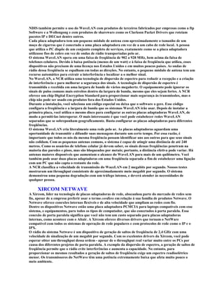 NDIS também permite o uso do WaveLAN com produtos de terceiros fabricados por empresas como a ftp
Software e a Wollongong e com produtos de shareware como os Clarkson Packet Drivers que roteiam
pacotes IP e DECnet dentre outros.
Cada placa adaptadora tem um pequeno módulo de antena com aproximadamente o tamanho de um
maço de cigarros que é conectado a uma placa adaptadora em vez de a um cabo de rede local. A pessoa
que utiliza o PC dispõe de um conjunto completo de serviços, exatamente como se a placa adaptadora
utilizasse fios de cobre em vez de ondas de rádio transportadas pelo ar.
O sistema WaveLAN opera em uma faixa de freqüência de 902 a 928 MHz, bem acima da faixa de
telefones celulares. Devido à baixa potência (menos de um watt) e à faixa de freqüência que utiliza, esses
dispositivos não precisam de uma licença nos Estados Unidos e em muitos poucos países. As ondas de
rádio dessa freqüência se espalham em todas as direções. No entanto, o pequeno módulo de antena tem um
recurso automático para extrair a interferência e localizar a o melhor sinal.
No WaveLAN, a NCR utiliza uma tecnologia de dispersão de espectro para reduzir a recepção e a criação
de interferência e para melhorar a segurança dos sinais. A tecnologia de dispersão de espectro é
transmitida e recebida em uma largura de bande de vários megahertz. O equipamento pode ignorar os
sinais de pulso comuns mais estreitos dentro da largura de banda, mesmo que eles sejam fortes. A NCR
oferece um chip Digital Encryption Standard para proporcionar mais segurança às transmissões, mas o
chip não pode ser usado em produtos fora dos Estados Unidos.
Durante a instalação, você seleciona um código especial ou deixa que o software o gere. Esse código
configura a freqüência e a largura de banda que os sistemas WaveLAN irão usar. Depois de instalar a
primeira placa, você utiliza o mesmo disco para configurar as outras placas adaptadoras WaveLAN, de
modo a permití-las interoperar. O mais interessante é que você pode estabelecer redes WaveLAN
separadas que se sobreponham geograficamente. Basta configurar as placas adaptadoras para diferentes
freqüências.
O sistema WaveLAN cria literalmente uma rede pelo ar. As placas adaptadoras aguardam uma
oportunidade de transmitir e difundir suas mensagens durante um certo tempo. Por essa razão, é
importante que todos os nós da mesma freqüência possam identificar uns aos outros para que seus sinais
não colidam. Com as pequenas antenas comuns, o sistema é capaz de atingir uma distância de até 240
metros. Como os usuários de telefone celular já devem saber, os sinais dessas freqüências penetram na
maioria das paredes e pisos, mas são bloqueados por metais; portanto, a distância efetiva pode variar. Há
antenas maiores disponíveis que aumentam o alcance do WaveLAN para mais de um quilômetro. Você
também pode usar duas placas adaptadoras em uma freqüência separada a fim de estabelecer uma ligação
com um PC que não capta o restante da rede.
A NCR classifica a velocidade de transmissão do WaceLAN em 2 megabits por segundo. Nossos testes
mostraram um throughput consistente de aproximadamente meio megabit por segundo. O sistema
demonstrou uma pequena degradação com um tráfego intenso, e deverá atender às necessidades de
qualquer pessoa.

     XIRCOM NETWAVE
A Xircom, líder na tecnologia de placas adaptadoras de rede, abocanhou parte do mercado de redes sem
fio, apesar de a empresa preferir usar o termo cordless em relação à sua família de produtos Netwave. O
Netwave oferece conexões internas flexíveis e de alta velocidade que ampliam as redes com fio.
Dentre os dispositivos Netwave estão uma placa adaptadora PCMCIA para laptops compatíveis com esse
sistema, e equipamentos, para todos os tipos de computador, que são conectados à porta paralela. Essa
conexão de porta paralela significa que você não tem um custo separado para placas adaptadoras
internas, como acontece com o Altair. A Xircom oferece diversos drivers que tornam o NetWare
compatível com todos os sistemas de operação de rede populares e com protocolos de rede como o IP e o
IPX.
O rádio do sistema Netwave é um dispositivo de geração de saltos de freqüência de 2,4 GHz com uma
velocidade de sinalização de um megabit por segundo. Com os excelentes drivers da Xircom, você pode
esperar obter um throughput dessa ordem - apesar de o throughput real variar muito entre os PCs por
causa dos diferentes projetos de porta paralela. A exemplo da dispersão de espectro, a geração de saltos de
freqüência permite que o rádio evite interferências e aumenta a capacidade. No entanto, para
proporcionar os mesmos resultados a geração de saltos de freqüência exige um espectro readioelétrico
menor. Os transmissores do NetWave têm uma potência extremamente baixa que afeta muito pouco o
meio ambiente.
 