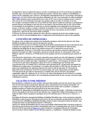 Os dispositivos Netwave podem interoperar com PCs em distâncias de até 35 ou 45 metros em ambientes
fechados, mas a Xircom oferece uma estratégia interessante e eficiente para melhorar a flexibilidade e o
alcance de PCs equipados com o Netwave: um dispositivo denominado Netwave Access Point, mostrado na
Figura 11.3. Um Access Point reúne uma placa adaptadora de rede e um transceptor de rádio, permitindo
que o rádio estabeleça uma conexão direta com a rede. Os PCs com o Netwave podem acessar o cabo da
rede através do Access Point para interagir com qualquer tipo de servidor ou servidor ou serviço.
Por exemplo, você poderá instalar um Access Point em cada sala de reunião, de modo que os participantes
possam conectar seus laptops à rede sem sair de seus lugares. São necessários dois ou três Access Points
em um depósito de mercadorias, de modo que as pessoas equipadas com computadores de mão possam
acessar a rede para verificar o estoque e atualizar sua situação. Um só Access Point poderia proporcionar
à rede inteira a conectividade necessária para um grupo de cinco a dez pessoas em um escritório
temporário; e tudo isso de uma forma muito econômica.
O Netwave da Xircom estende o sistema de cabo a diversas categorias de nós de rede contidos em um
prédio. Ele oferece uma portabilidade única e complementa uma instalação de cabos de alta qualidade.

     CONEXÕES DE IMPRESSORA
Em alguns casos, as impressoras podem estar localizadas em lugares onde não há cabos de rede. Duas
famílias de produtos oferecem conexões de impressor sem fio.
O produto LAWN (Local Area Wireless Network) da O'Neill Communications já está no mercado há anos
e durante esse tempo provou sua confiabilidade. O LAWN utiliza transmissões de rádio de baixa
freqüência com dispersão de espectro que podem conectar PCs a impressoras em um raio de
aproximadamente 30 metros, e é fornecido com um software que permite a seleção de impressoras. Um
pequeno transceptor de rádio é conectado a uma porta serial de cada nó. Se você precisar cobrir uma
distância superior a 30 metros, a O'Neill oferecerá um repetidor que fará retransmissões por mais de 30
metros.
Uma alternativa mais barata e talvez menos ameaçadora para aqueles que não estão dispostos a trabalhar
com energia de radiofreqüência é produzida pela Argyle Computer Services. O Lambda Link da Argyle
utiliza luzes infravermelhas para ligar computadores a impressoras. A desvantagem, obviamente, é que
você deverá ter pelo menos um pequeno espaço livre entre as unidades par que não haja uma
concentração de luz. O Lambda Link é conectado à porta paralela do PC e proporciona uma ligação de
9.600 bps com a impressora. O transmissor e o receptor têm um buffer de 32K cada um. Portanto, você
poderá sair rapidamente das aplicações depois de dar início ao job de impressão. Se vários jobs de
impressão forem enviados por vários PCs ao mesmo tempo, eles serão armazenados nos dois buffers.
Você não precisa de um software especial para o Lambda Link, pois ele funciona com qualquer
computador Apple, PC, midframe etc. Se você tiver de cobrir uma distância de até 30 metros, o Lambda
Link será uma excelente alternativa. Ele é um daqueles produtos fáceis de usar com que você tanto sonha
e dificilmente encontra.

     LIGAÇÕES ENTRE PRÉDIOS
Recomendamos a utilização de cabos de fibra ótica para ligar prédios, pois eles não atraem nem correm o
risco de uma eletrocução causada pelas diferenças entre os potenciais de aterramento dos prédios. No
entanto, às vezes é impossível saber qual tipo de cabo deverá ser usado entre os prédios, e as ligações
luminosas podem ser usadas para interconectá-los de uma outra forma.
Os sistemas de rádio podem ter dificuldade de penetrar as paredes dos prédios. A Photonics Corporation
oferece uma opção de rede local sem fio que interage com o AppleTalk e utiliza raios luminosos em vez de
ondas de rádio a fim de transportar mensagens de correio eletrônico para o WaveLAN, o Netwave e o
Altair.
O produto da Photonics, denominado Building-to-Building Photolink (uma versão especial do conhecido
Photolink) é capaz de operar diretamente sob a luz do sol, que em situações normais poderia interferir na
conexão interna. O Building-to-Building Photolink consiste em dois transceptores fáceis de instalar e que
transportam sinais em uma distância superior a 180 metros.
Apesar de o sistema da Photolinks oferecer uma conectividade relativamente lenta a um preço razoável, o
mercado da conexão ótica entre prédios é denominado pela Laser Communications, Inc. (LSI). O Wireless
Ethernet L00-18, mostrado na Figura 11.4, pode transportar a sinalização Ethernet de 10 megabits
através de lasers infravermelhos em uma distância superior a 1 quilômetro. Também há disponível uma
 