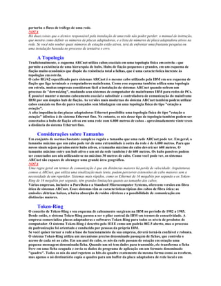 perturba o fluxo de tráfego de uma rede.
NOTA
Há duas coisas que o técnico responsável pela instalação de uma rede não poder perder: o manual de instrução,
que mostra como definir os números de placas adaptadoras, e a lista de números de placa adaptadora ativos na
rede. Se você não souber quais números de estação estão ativos, terá de enfrentar uma frustante pesquisa ou
uma instalação baseada no processo de tentativa e erro.

     A Topologia
Tradicionalmente, o esquema ARCnet utiliza cabos coaxiais em uma topologia física em estrela - que
permite a existência de uma hierarquia de hubs. Hubs de fiação pequenos e grandes, em um esquema de
fiação muito econômico que dispõe da resistência total a falhas, que é uma característica inerente às
topologias em estrela.
O cabo RG/62 especificado para sistemas ARCnet é o mesmo cabo utilizado pela IBM em seu esquema de
fiação que liga terminais a computadores mainframa. Como esse esquema também utiliza uma topologia
em estrela, muitas empresas consideram fácil a instalação de sistemas ARCnet quando sofrem um
processo de "downsizing", mudando seus sistemas de computador de mainframes IBM para redes de PCs.
É possível manter o mesmo cabeamento coaxial e substituir a controladora de comunicação do mainframe
IBM por um simples hub de fiação. As versões mais modernas do sistema ARCnet também podem utilizar
cabos coaxiais ou fios de pares trançados sem blindagem em uma topologia física do tipo "estação a
estação".
A alta impedância das placas adaptadoras Ethernet possibilita uma topologia física do tipo "estação a
estação" idêntica à do sistema Ethernet fino. No entanto, os nós desse tipo de topologia também podem ser
conectados a hubs de fiação ativos em uma rede com 6.000 metros de cabos - aproximadamente vinte vezes
a distância do sistema Ethernet fino.

     Considerações sobre Tamanho
Um conjunto de normas bastante complexo regula o tamanho que uma rede ARCnet pode ter. Em geral, o
tamanho máximo que um cabo pode ter de uma extremidade à outra da rede é de 6.000 metros. Para que
novos sinais sejam gerados entre hubs ativos, o tamanho máximo do cabo deverá ser 600 metros. O
tamanho máximo entre um hub ativo e um nó da rede também é de 600 metros. Os hubs passivos podem
ser conectados aos nós utilizando-se no máximo 30 metros de cabo. Como você pode ver, os sistemas
ARCnet são capazes de abranger uma grande área geográfica.
NOTA
Uma regra geral em termos de comunicação é que em distâncias maiores há perda de velocidade. Arquiteturas
comoo a ARCnet, que utiliza uma sinalização mais lenta, podem percorrer extenssões de cabo maiores sem a
necessidade de um repetidor. Sistemas mais rápidos, como os Ethernet de 10 megabits por segundo e os Token-
Ring de 16 megabits por segundo, têm grandes limitações quanto ao tamanho dos cabos.
Várias empresas, inclusive a PureData e a Standard Microcomputer Systems, oferecem versões em fibra
ótica de sistemas ARCnet. Esses sistemas têm as características típicas dos cabos de fibra ótica: as
emissões elétricas baixas, a baixa absorção de ruídos elétricos e a possibilidade de comunicação em
distâncias maiores.

     Token-Ring
O conceito de Token-Ring e seu esquema de cabeamento surgiram na IBM no período de 1982 a 1985.
Desde então, o sistema Token-Ring passou a ser o pilar central da IBM em termos de conectividade. A
empresa comercializa placas adaptadoras e softwares Token-Ring para todos os níveis de produtos de
computador. O sistema Token-Ring é descrito pelo IEEE como um padrão 802.5 aberto, mas o processo
de padronização foi orientado e conduzido por pessoas da própria IBM.
Se você quiser tornar a rede a base do funcionamento da sua empresa, deverá torná-la confiável e robusta.
O sistema Token-Ring utiliza um mecanismo preciso denominado passagem de fichas, que controla o
acesso de cada nó ao cabo. Em um anel do cabo, os nós da rede passam de estação em estação uma
pequena mensagem denominada ficha. Quando um nó tem dados para transmitir, ele transforma a ficha
livre em uma ficha ocupada e envia os dados do programa de aplicação em um formato denominado
"quadro". Todos os nós do anel repetem os bits do quadro exatamente da mesma forma como os recebem,
mas apenas o nó destinatário copia o quadro para um buffer da placa adaptadora de rede local e em
 