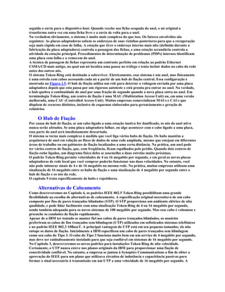seguida o envia para o dispositivo host. Quando recebe sua ficha ocupada do anel, o nó original a
transforma outra vez em uma ficha livre e a envia de volta para o anel.
Na verdadem obviamente, o sistema é muito mais complexo do que isso. Os fatores envolvidos são
seguintes: As placas adaptadoras sabem os endereços de suas vizinhas posteriores para que a recuperação
seja mais rápida em caso de falha. A estação que tiver o endereço interno mais alto (definido durante a
fabricação da placa adaptadora) controla a passagem das fichas, e uma estação secundária controla a
atividade da estação principal. Procedimentos de determinação de problemas (PDPs) internos identificam
uma placa com falha e a removem do anel.
A técnica de passagem de fichas representa um contraste perfeito em relação ao padrão Ethernet
CSMA/CD mais antigo, no qual um nó localiza uma pausa no tráfego e tenta incluir dados no cabo da rede
antes dos outros nós.
O sistema Token-Ring está destinado a sobreviver. Eletricamente, esse sistema é um anel, mas fisicamente
é uma estrela com cabos acessando cada nó a partir de um hub de fiação central. Essa configuração é
mostrada na Figura 1.5. O hub de fiação utiliza um relé para detectar a voltagem enviada por uma placa
adaptadora depois que esta passa por um rigoroso autoteste e está pronta pra entrar no anel. Na verdade,
o hub quebra a continuidade do anel por uma fração de segundo quando a nova placa entra no anel. Em
terminologia Token-Ring, um centro de fiação é uma MAU (Multistation Access Unit) ou, em uma versão
melhorada, uma CAU (Controlled Access Unit). Muitas empresas comercializam MAUs e CAUs que
dispõem de recursos distintos, inclusive de esquemas elaborados para gerenciamento e geração de
relatórios.

     O Hub de Fiação
Por causa do hub de fiação, se um cabo ligado a uma estação inativa for danificado, os nós do anel ativo
nunca serão afetados. Se uma placa adaptadora falhar, ou algo acontecer com o cabo ligado a uma placa,
essa parte do anel será imediatamente descartada.
O sistema se torna mais complexo à medida que você liga vários hubs de fiação. Os hubs mantêm a
arquitetura de anel em relação ao fluxo de dados de uma rede ampliada, mesmo que estejam em diferentes
áreas de trabalho ou em gabinetes de fiação localizados a uma certa distância. Na prática, um anel pode
ter vários centros de fiação, que, com freqüência, ficam espalhados pelo prédio. Quando dois centros de
fiação estão ligados, um diagrama físico deles se assemelha a duas estrelas muito próximas.
O padrão Token-Ring permite velocidades de 4 ou 16 megabits por segundo, e em geral as novas placas
adaptadoras de rede local que você comprar poderão funcionar nas duas velocidades. No entanto, você
não pode misturar sinais de 4 e de 16 megabits na mesma rede. Na prática, muitas empresas utilizam uma
sinalização de 16 megabits entre os hubs de fiação e uma sinalização de 4 megabits por segundo entre o
hub de fiação e os nós da rede.
O capítulo 5 trata especificamente de hubs e repetidores.

     Alternativas de Cabeamento
Como descreveremos no Capítulo 4, os padrões IEEE 802.5 Token-Ring possibilitam uma grande
flexibilidade na escolha de alternativas de cabeamento. A especificação original necessitava de um cabo
composto por fios de pares trançados blindados (STP). O STP proporciona um ambiente elétrico de alta
qualidade, e pode lidar facilmente com uma sinalização Token-Ring de 4 ou 16 megabits por segundo,
sendo também adequado para os novos sistemas de 100 megabits por segundo. Mas esse cabo é volumoso e
preenche os conduítes de fiação rapidamente.
Apesar de a IBM ter tentado se manter fiel aos cabos de pares trançados blindados, os usuários
preferiram os cabos de fios trançados sem blindagem (UTP) utilizados em sofisticados sistemas telefônicos
e no padrão IEEE 802.3 10BaseT. A principal vantagem do UTP está em seu pequeno tamanho; ele não
entope os dutos de fiação. Inicialmente a IBM especificou um cabo de pares trançados sem blindagem
como seu cabo do Tipo 3. O cabo do Tipo 3 funciona muito bem em um serviço de 4 megabits por segundo,
mas deve ser cuidadosamente instalado para que seja confiável em sistemas de 16 megabits por segundo.
No Capítulo 3, descreveremos os novos padrões para instalações Token-Ring de alta velocidade.
Certamente, o UTP nunca esteve nos planos originais da IBM para proporcionar uma fiação de
conectividade confiável. No entanto, a empresa se juntou à Synoptics Communications a fim de obter a
aprovação do IEEE para um plano que utilizava circuitos de indutância e capacitância passivas para
formar o sinal necessário à transmissão em um UTP a uma velocidade de 16 megabits por segundo. A
 