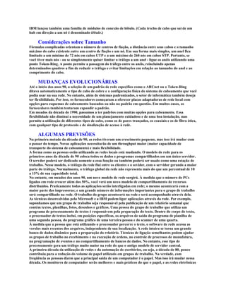 IBM lançou também uma família de módulos de conexão de lóbulo. (Cada trecho de cabo que sai de um
hub em direção a um nó é denominado lóbulo.)

     Considerações sobre Tamanho
Fórmulas complicadas orientam o número de centros de fiação, a distância entre seus cabos e o tamanho
máximo do cabo existente entre um centro de fiação e um nó. Em sua forma mais simples, um anel fica
limitado a um mínimo de 72 nós em cabos UTP e a um máximo de 260 nós em cabos STP. Portanto, se
você tiver mais nós - ou se simplesmente quiser limitar o tráfego a um anel - ligue os anéis utilizando uma
ponte Token-Ring. A ponte permite a passagem do tráfego entre os anéis, reincluindo apenas
determinados quadros a fim de reduzir o tráfego e evitar limitações em relação ao tamanho do anel e ao
comprimento do cabo.

     MUDANÇAS EVOLUCIONÁRIAS
Até o início dos anos 90, a seleção de um padrão de rede específico como o ARCnet ou o Token-Ring
ditava automaticamente o tipo de cabo de cobre e a configuração física do sistema de cabeamento que você
podia usar na sua rede. No entanto, além de sistemas padronizados, o setor de informática também deseja
ter flexibilidade. Por isso, os fornecedores começaram a oferecer placas adaptadoras de rede local com
opções para esquemas de cabeamento baseados ou não no padrão em questão. Em muitos casos, os
fornecedores também tentaram expandir o padrão.
Em meados da década de 1990, passamos a ter padrões com muitas opções para cabeamento. Essa
flexibilidade não diminui a necessidade de um planejamento cuidadoso e de uma boa instalação, mas
permite a utilização de diferentes tipos de cabo, como os de pares trançados, os coaxiais e os de fibra ótica,
com qualquer tipo de protocolo e de sinalização de acesso à rede.

     ALGUMAS PREVISÕES
Na primeira metade da década de 90, as redes tiveram um crescimento pequeno, mas isso irá mudar com
o passar do tempo. Novas aplicações necessitarão de um throughput maior (maior capacidade de
transporte do sistema de cabeamento) e mais flexibilidade.
A forma como as pessoas estão utilizando as redes locais está mudando. O modelo de rede para os
primeiros anos da década de 90 coloca todos os dados e programas compartilhados em um único servidor.
O servdor poderá ser dedicado somente a essa função ou também poderá ser usado como uma estação de
trabalho. Nesse modelo, o tráfego da rede flui entre os clientes e o sevidor, com o servidor gerando a maior
parte do tráfego. Normalmente, o tráfego global da rede não representa mais do que um percentual de 10
a 15% de sua capacidade total.
No entanto, em meados dos anos 90, um novo modelo de rede surgirá. À medida que o número de PCs
ligados em rede crescer além dos 50%, você verá um novo modelo de compartilhamento de recursos
distribuídos. Praticamente todas as aplicações serão interligadas em rede; o mesmo acontecerá com a
maior parte das impressoras; e um grande número de informações importantes para o grupo de trabalho
será compartilhado na rede. O trabalho do grupo acontecerá na rede e será acompanhado através dela.
As técnicas desenvolvidas pela Microsoft e a IBM podem ligar aplicações através da rede. Por exemplo,
suponhamos que um grupo de trabalho seja responsável pela publicação de um relatório semanal que
contém textos, planilhas, fotos, desenhos e gráficos. Uma pessoa do grupo de trabalho que utiliza um
programa de processamento de textos é responsávem pela preparação do texto. Dentro do corpo do texto,
o processador de textos inclui, em posições específicas, os arquivos de saída do programa de planilha de
uma segunda pessoa, do programa gráfico de uma terceira pessoa e do scanner de uma quarta.
À medida que a pessoa que está utilizando o processador percorre o texto, o software de rede acessa as
versões mais recentes dos arquivos, independente de sua localização. A rede inteira se torna um grande
banco de dados dinâmico para a preparação do relatório. Técnicas de ligação semelhantes podem ajudar
os grupos de trabalho no recebimento e na execução de ordens, no controle de processos de manufatura,
na programação de eventos e no compartilhamento de bancos de dados. No entanto, esse tipo de
processamento gera um tráfego muito maior na rede do que o antigo modelo de servidor central.
A primeira década da utilização de redes e da automação de escritórios, ou seja, a década de 80, pouco
contribuiu para a redução do volume de papel utilizado em grupos de trabalho. Na verdade, com
freqüência as pessoas dizem que a principal saída de um computador é o papel. Mas isso irá mudar nessa
década. Os monitores de computador serão melhores e mais práticos do que o papel, e as redes eletrônicas
 