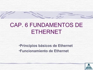 CAP. 6 FUNDAMENTOS DE
       ETHERNET

  •Principios básicos de Ethernet
  •Funcionamiento de Ethernet
 