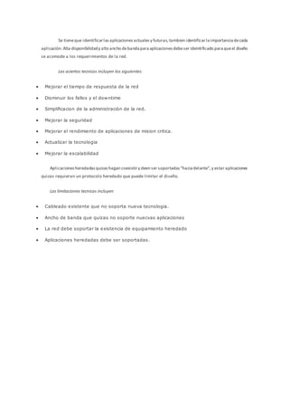 Se tieneque identificarlasaplicacionesactualesy futuras,tambien identificarlaimportanciadecada
aplicación.Alta disponibilidady alto ancho debandaparaaplicacionesdebeser ideintificado paraqueel diseño
se acomode a los requerimientos de la red.
Las aciertos tecnicos incluyen los siguientes:
 Mejorar el tiempo de respuesta de la red
 Disminuir los fallos y el downtime
 Simplificacion de la administración de la red.
 Mejorar la seguridad
 Mejorar el rendimiento de aplicaciones de mision critica.
 Actualizar la tecnologia
 Mejorar la escalabilidad
Aplicacionesheredadasquizashagan coexistiry deen ser soportadas“haciadelante”,y estar aplicaciones
quizas requieran un protocolo heredado que puede limitar el diseño.
Las limitaciones tecnicas incluyen
 Cableado existente que no soporta nueva tecnologia.
 Ancho de banda que quizas no soporte nuecvas aplicaciones
 La red debe soportar la existencia de equipamiento heredado
 Aplicaciones heredadas debe ser soportadas.
 