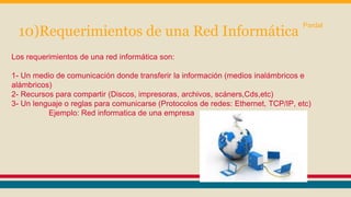 10)Requerimientos de una Red Informática Pardal 
Los requerimientos de una red informática son: 
1- Un medio de comunicación donde transferir la información (medios inalámbricos e 
alámbricos) 
2- Recursos para compartir (Discos, impresoras, archivos, scáners,Cds,etc) 
3- Un lenguaje o reglas para comunicarse (Protocolos de redes: Ethernet, TCP/IP, etc) 
Ejemplo: Red informatica de una empresa 
 