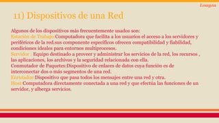 11) Dispositivos de una Red 
Loayza 
Algunos de los dispositivos más frecuentemente usados son: 
Estación de Trabajo:Computadora que facilita a los usuarios el acceso a los servidores y 
periféricos de la red.sus componente específicos ofrecen compatibilidad y fiabilidad, 
condiciones ideales para entornos multiprocesos. 
Servidor : Equipo destinado a proveer y administrar los servicios de la red, los recursos , 
las aplicaciones, los archivos y la seguridad relacionada con ella. 
Conmutador de Paquetes:Dispositivo de enlaces de datos cuya función es de 
interconectar dos o más segmentos de una red. 
Enrutador:Dispositivo que pasa todos los mensajes entre una red y otra. 
Host:Computadora directamente conectada a una red y que efectúa las funciones de un 
servidor, y alberga servicios. 
 