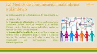 12) Medios de comunicación inalámbrico 
o alámbrico 
La comunicación es la transmisión de información de 
un lugar a otro. 
La transmisión alámbrica se lleva a cabo mediante 
conexiones físicas entre el receptor y el emisor. 
Utilizan cables distintos según velocidad, ancho de 
banda y distancia que se precisen. 
La transmisión inalámbrica se realiza a través de 
medios como la atmósfera, mar, el vacío o el espacio 
exterior. Las señales más utilizadas en este tipo de 
transmisión son normalmente ondas 
electromagnéticas. 
Calderón 
 