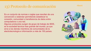 13) Protocolo de comunicación 
Es un conjunto de normas o reglas que resultan de una 
convención o estándar permitiendo establecer la 
conexión, comunidad o transferencia de datos entre 
computadora o una red. 
Algunos protocolos surgen de grupo de trabajo de IEEE, 
es la sociedad tecnica mas grande del mundo; ya que 
sirve a los demás miembros de comunidades de la 
electrotecnología e información a más de 150 países. 
Alberdi 
 