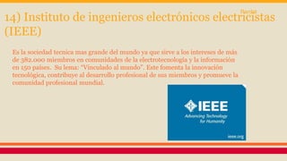 14) Instituto de ingenieros electrónicos electricistas 
(IEEE) 
Es la sociedad tecnica mas grande del mundo ya que sirve a los intereses de más 
de 382.000 miembros en comunidades de la electrotecnología y la información 
en 150 países. Su lema: “Vinculado al mundo”. Este fomenta la innovación 
tecnológica, contribuye al desarrollo profesional de sus miembros y promueve la 
comunidad profesional mundial. 
Pardal 
 