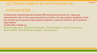 15) Niveles lógicos de un Protocolo de 
comunicación 
el sistema de comunicación del sistema OSI estructura el proceso en 7 capas que 
interaccionan entre sí.Una capa proporciona servicios a la capa superior siguiente y toma 
los servicios que le presta la capa superior siguiente y toma los servicios que le presta la 
capa inferior 
La Pila OSI se divide en: 
Nivel de Aplicación - Nivel de Presentación - Nivel de Sesión - Nivel de Transporte 
Nivel de REd - Nivel de Enlace de Datos - Nivel de Físico 
Loayza 
 