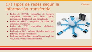 17) Tipos de redes según la 
información transferida 
● Redes de DATOS: compañías de beepers, 
compañías celulares de datos (SMS), 
proveedores de Internet, Voz paquetizada. 
● Redes de VIDEO: compañías de cable TV, 
estaciones televisoras. 
● Redes de VOZ: compañías telefónicas, 
compañías celulares. 
● Redes de AUDIO: rockolas digitales, audio por 
Internet, música por satélites. 
● Redes de multimedios: compañías que explotan 
voz, datos y video simultáneamente. 
Calderón 
 