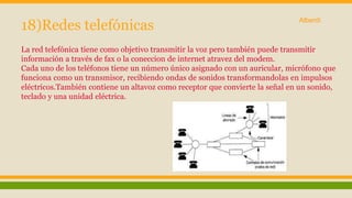 18)Redes telefónicas 
Alberdi 
La red telefónica tiene como objetivo transmitir la voz pero también puede transmitir 
información a través de fax o la coneccion de internet atravez del modem. 
Cada uno de los teléfonos tiene un número único asignado con un auricular, micrófono que 
funciona como un transmisor, recibiendo ondas de sonidos transformandolas en impulsos 
eléctricos.También contiene un altavoz como receptor que convierte la señal en un sonido, 
teclado y una unidad eléctrica. 
 
