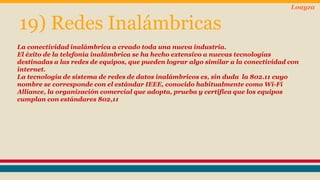 19) Redes Inalámbricas 
Loayza 
La conectividad inalámbrica a creado toda una nueva industria. 
El éxito de la telefonía inalámbrica se ha hecho extensivo a nuevas tecnologías 
destinadas a las redes de equipos, que pueden lograr algo similar a la conectividad con 
internet. 
La tecnología de sistema de redes de datos inalámbricos es, sin duda la 802.11 cuyo 
nombre se corresponde con el estándar IEEE, conocido habitualmente como Wi-Fi 
Alliance, la organización comercial que adopta, prueba y certifica que los equipos 
cumplan con estándares 802,11 
 