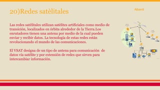 20)Redes satèlitales 
Las redes satèlitales utilizan satèlites artificiales como medio de 
transición, localizados en órbita alrededor de la Tierra.Los 
enrutadores tienen una antena por medio de la cual pueden 
enviar y recibir datos. La tecnología de estas redes están 
revolucionando el mundo de las comunicaciones. 
El VSAT designa de un tipo de antena para comunicación de 
datos vía satélite y por extensión de redes que sirven para 
intercambiar información. 
Alberdi 
 
