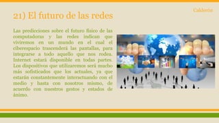 21) El futuro de las redes 
Las predicciones sobre el futuro físico de las 
computadoras y las redes indican que 
viviremos en un mundo en el cual el 
ciberespacio trascenderá las pantallas, para 
integrarse a todo aquello que nos rodea. 
Internet estará disponible en todas partes. 
Los dispositivos que utilizaremos será mucho 
más sofisticados que los actuales, ya que 
estarán constantemente interactuando con el 
medio y hasta con nosotros mismo, de 
acuerdo con nuestros gestos y estados de 
ánimo. 
Calderón 
 