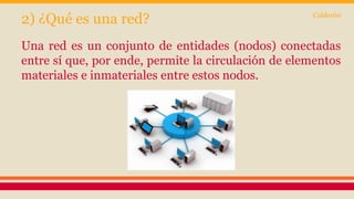 2) ¿Qué es una red? 
Calderón 
Una red es un conjunto de entidades (nodos) conectadas 
entre sí que, por ende, permite la circulación de elementos 
materiales e inmateriales entre estos nodos. 
 