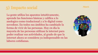 5) Impacto social 
La gente utiliza los aparatos intuitivamente, 
aprende las funciones básicas y califica a lo 
anologico como traducional y a lo digital como 
novedoso. En todos sus ámbitos ha cambiado la 
forma de vivir de las personas. Hoy en dia la 
mayoria de las personas utilizan la internet para 
poder realizar sus actividades, al grado de que la 
internet ahora se considera ya indispensable en las 
labores cotidianas. 
Alberdi 
 