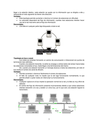 llegar a la estación destino, cada estación se queda con la información que va dirigida a ella y
retransmite al nodo siguiente los tienen otra dirección.
Ventajas:
• Esta topología permite aumentar o disminuir el número de estaciones sin dificultad.
• La velocidad dependerá del flujo de información, cuantas mas estaciones intenten hacer
uso de la red mas lento será el flujo de información.
Desventajas:
• Una falla en cualquier parte deja bloqueada a toda la red.

Topología en bus o canal:
Los nodos se conectan formando un camino de comunicación vi direccional con puntos de
terminación bien definidos.
Cuando una estación transmite, la señal se propaga a ambos lados del emisor hacía todas
las estaciones conectadas al bus, hasta llegar a las terminaciones del mismo.
Así, cuando una estación transmite un mensaje alcanza a todos las estaciones, por esto el
bus recibe el nombre de canal de difusión.
Ventajas:
• Permite aumentar o disminuir fácilmente el número de estaciones.
• El fallo de cualquier nodo no impide que la red siga funcionando normalmente, lo que
permite añadir o quitar nodos sin interrumpir su funcionamiento.
Desventajas:
• Cualquier ruptura en el bus impide la operación normal de la red y la falla es muy difícil de
detectar.
• El control del flujo de información presenta inconvenientes debido a que varias estaciones
intentan transmitir a la vez y existen un único bus, por lo que solo una estación logrará la
transmisión.

3

 
