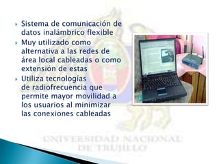    Sistema de comunicación de
    datos inalámbrico flexible
   Muy utilizado como
    alternativa a las redes de
    área local cableadas o como
    extensión de estas
   Utiliza tecnologías
    de radiofrecuencia que
    permite mayor movilidad a
    los usuarios al minimizar
    las conexiones cableadas
 