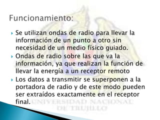    Se utilizan ondas de radio para llevar la
    información de un punto a otro sin
    necesidad de un medio físico guiado.
   Ondas de radio sobre las que va la
    información, ya que realizan la función de
    llevar la energía a un receptor remoto
   Los datos a transmitir se superponen a la
    portadora de radio y de este modo pueden
    ser extraídos exactamente en el receptor
    final.
 