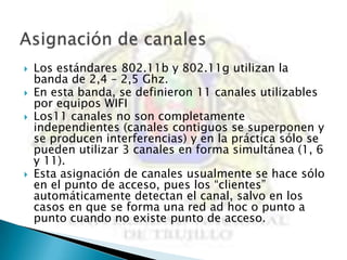    Los estándares 802.11b y 802.11g utilizan la
    banda de 2,4 – 2,5 Ghz.
   En esta banda, se definieron 11 canales utilizables
    por equipos WIFI
   Los11 canales no son completamente
    independientes (canales contiguos se superponen y
    se producen interferencias) y en la práctica sólo se
    pueden utilizar 3 canales en forma simultánea (1, 6
    y 11).
   Esta asignación de canales usualmente se hace sólo
    en el punto de acceso, pues los “clientes”
    automáticamente detectan el canal, salvo en los
    casos en que se forma una red ad hoc o punto a
    punto cuando no existe punto de acceso.
 
