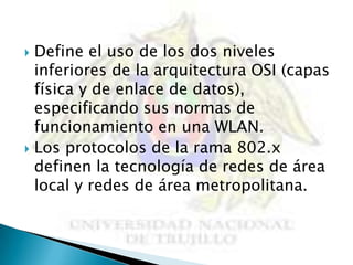  Define el uso de los dos niveles
  inferiores de la arquitectura OSI (capas
  física y de enlace de datos),
  especificando sus normas de
  funcionamiento en una WLAN.
 Los protocolos de la rama 802.x
  definen la tecnología de redes de área
  local y redes de área metropolitana.
 