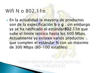    En la actualidad la mayoría de productos
    son de la especificación b o g , sin embargo
    ya se ha ratificado el estándar802.11n que
    sube el límite teórico hasta los 600 Mbps.
    Actualmente ya existen varios productos
    que cumplen el estándar N con un máximo
    de 300 Mbps (80-100 estables)
 