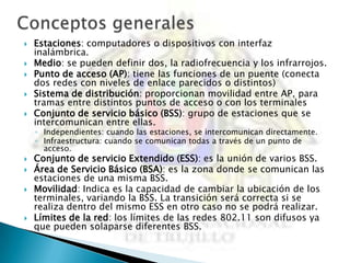   Estaciones: computadores o dispositivos con interfaz
    inalámbrica.
   Medio: se pueden definir dos, la radiofrecuencia y los infrarrojos.
   Punto de acceso (AP): tiene las funciones de un puente (conecta
    dos redes con niveles de enlace parecidos o distintos)
   Sistema de distribución: proporcionan movilidad entre AP, para
    tramas entre distintos puntos de acceso o con los terminales
   Conjunto de servicio básico (BSS): grupo de estaciones que se
    intercomunican entre ellas.
    ◦ Independientes: cuando las estaciones, se intercomunican directamente.
    ◦ Infraestructura: cuando se comunican todas a través de un punto de
      acceso.
   Conjunto de servicio Extendido (ESS): es la unión de varios BSS.
   Área de Servicio Básico (BSA): es la zona donde se comunican las
    estaciones de una misma BSS.
   Movilidad: Indica es la capacidad de cambiar la ubicación de los
    terminales, variando la BSS. La transición será correcta si se
    realiza dentro del mismo ESS en otro caso no se podrá realizar.
   Límites de la red: los límites de las redes 802.11 son difusos ya
    que pueden solaparse diferentes BSS.
 
