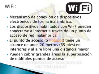    Mecanismo de conexión de dispositivos
    electrónicos de forma inalámbrica.
   Los dispositivos habilitados con Wi-Fipueden
    conectarse a Internet a través de un punto de
    acceso de red inalámbrica.
   El punto de acceso (o hotspot) tiene un
    alcance de unos 20 metros (65 pies) en
    interiores y al aire libre una distancia mayor
   Pueden cubrir grandes áreas la superposición
    de múltiples puntos de acceso
 
