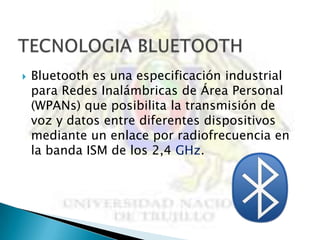    Bluetooth es una especificación industrial
    para Redes Inalámbricas de Área Personal
    (WPANs) que posibilita la transmisión de
    voz y datos entre diferentes dispositivos
    mediante un enlace por radiofrecuencia en
    la banda ISM de los 2,4 GHz.
 